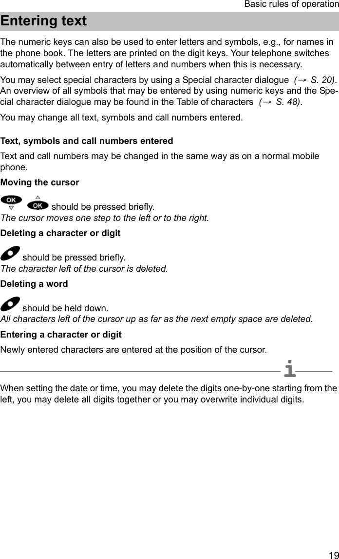 19Basic rules of operationEntering textEntering textThe numeric keys can also be used to enter letters and symbols, e.g., for names in the phone book. The letters are printed on the digit keys. Your telephone switches automatically between entry of letters and numbers when this is necessary. You may select special characters by using a Special character dialogue  (→  S. 20). An overview of all symbols that may be entered by using numeric keys and the Spe-cial character dialogue may be found in the Table of characters  (→  S. 48).You may change all text, symbols and call numbers entered.Text, symbols and call numbers enteredText and call numbers may be changed in the same way as on a normal mobile phone.Moving the cursor    should be pressed briefly. The cursor moves one step to the left or to the right.Deleting a character or digit should be pressed briefly. The character left of the cursor is deleted.Deleting a word should be held down. All characters left of the cursor up as far as the next empty space are deleted.Entering a character or digitNewly entered characters are entered at the position of the cursor.iNoteWhen setting the date or time, you may delete the digits one-by-one starting from the left, you may delete all digits together or you may overwrite individual digits.