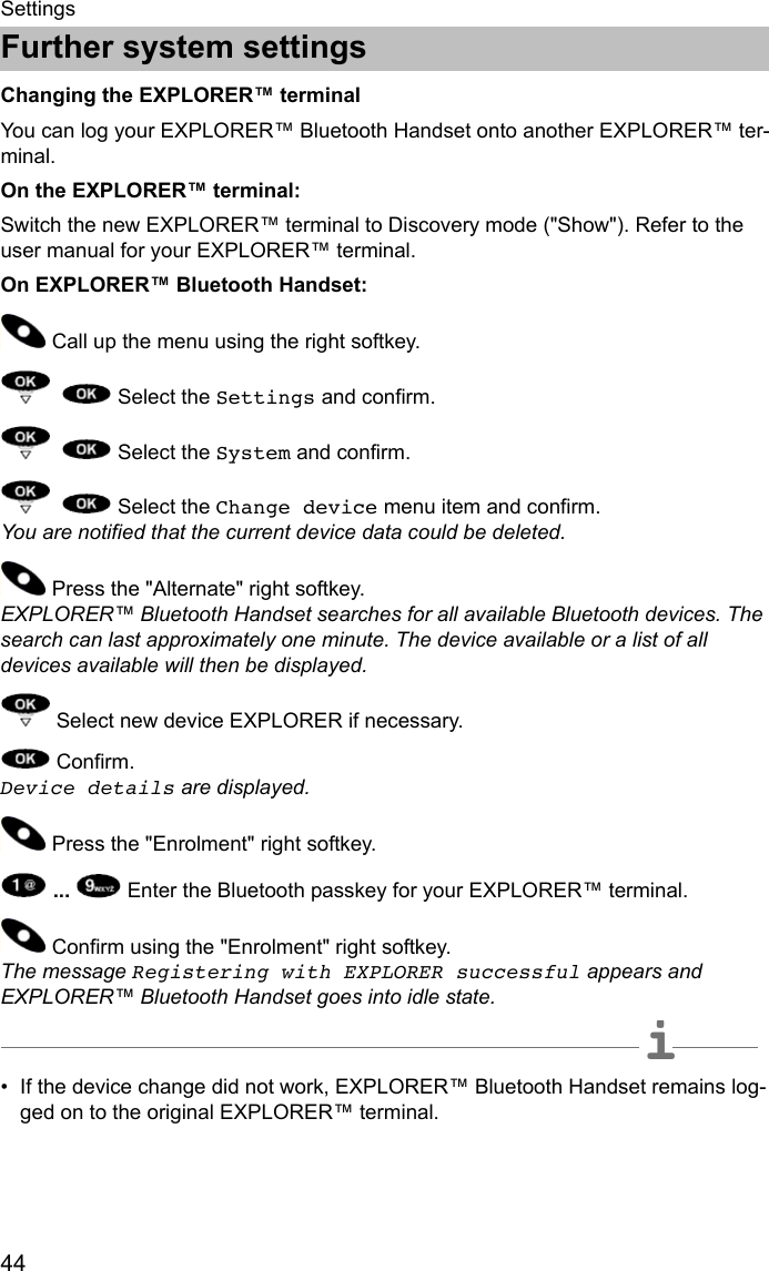 Further system settings44SettingsFurther system settingsChanging the EXPLORER™ terminalYou can log your EXPLORER™ Bluetooth Handset onto another EXPLORER™ ter-minal.On the EXPLORER™ terminal: Switch the new EXPLORER™ terminal to Discovery mode (&quot;Show&quot;). Refer to the user manual for your EXPLORER™ terminal. On EXPLORER™ Bluetooth Handset: Call up the menu using the right softkey.     Select the Settings and confirm.    Select the System and confirm.    Select the Change device menu item and confirm.  You are notified that the current device data could be deleted.   Press the &quot;Alternate&quot; right softkey.  EXPLORER™ Bluetooth Handset searches for all available Bluetooth devices. The search can last approximately one minute. The device available or a list of all devices available will then be displayed.   Select new device EXPLORER if necessary. Confirm.  Device details are displayed. Press the &quot;Enrolment&quot; right softkey.  ...   Enter the Bluetooth passkey for your EXPLORER™ terminal.  Confirm using the &quot;Enrolment&quot; right softkey.  The message Registering with EXPLORER successful appears and EXPLORER™ Bluetooth Handset goes into idle state.  iNote• If the device change did not work, EXPLORER™ Bluetooth Handset remains log-ged on to the original EXPLORER™ terminal.