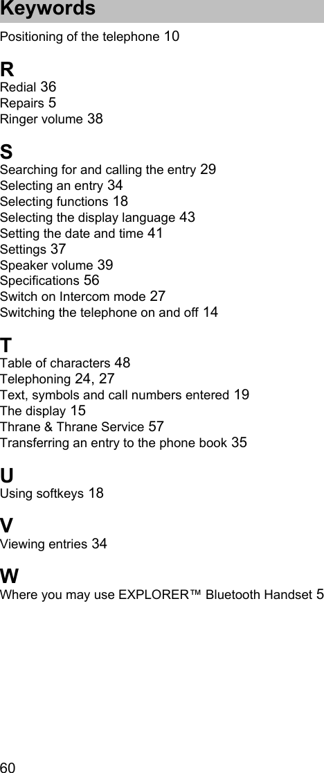 Keywords60Positioning of the telephone 10RRedial 36Repairs 5Ringer volume 38SSearching for and calling the entry 29Selecting an entry 34Selecting functions 18Selecting the display language 43Setting the date and time 41Settings 37Speaker volume 39Specifications 56Switch on Intercom mode 27Switching the telephone on and off 14TTable of characters 48Telephoning 24, 27Text, symbols and call numbers entered 19The display 15Thrane &amp; Thrane Service 57Transferring an entry to the phone book 35UUsing softkeys 18VViewing entries 34WWhere you may use EXPLORER™ Bluetooth Handset 5