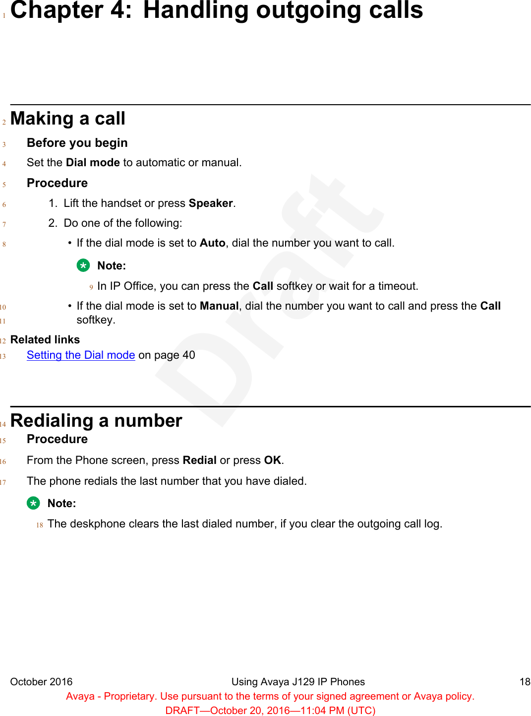 Chapter 4: Handling outgoing calls1Making a call2Before you begin3Set the Dial mode to automatic or manual.4Procedure51. Lift the handset or press Speaker.62. Do one of the following:7• If the dial mode is set to Auto, dial the number you want to call.8Note:In IP Office, you can press the Call softkey or wait for a timeout.9• If the dial mode is set to Manual, dial the number you want to call and press the Call10softkey.11Related links12Setting the Dial mode on page 4013Redialing a number14Procedure15From the Phone screen, press Redial or press OK.16The phone redials the last number that you have dialed.17Note:The deskphone clears the last dialed number, if you clear the outgoing call log.18October 2016 Using Avaya J129 IP Phones 18Avaya - Proprietary. Use pursuant to the terms of your signed agreement or Avaya policy.DRAFT—October 20, 2016—11:04 PM (UTC)