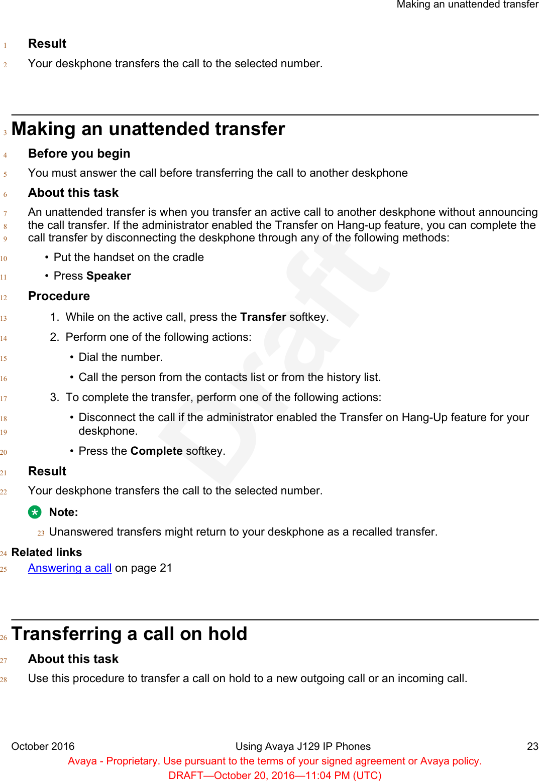 Result1Your deskphone transfers the call to the selected number.2Making an unattended transfer3Before you begin4You must answer the call before transferring the call to another deskphone5About this task6An unattended transfer is when you transfer an active call to another deskphone without announcing7the call transfer. If the administrator enabled the Transfer on Hang-up feature, you can complete the8call transfer by disconnecting the deskphone through any of the following methods:9• Put the handset on the cradle10• Press Speaker11Procedure121. While on the active call, press the Transfer softkey.132. Perform one of the following actions:14• Dial the number.15• Call the person from the contacts list or from the history list.163. To complete the transfer, perform one of the following actions:17• Disconnect the call if the administrator enabled the Transfer on Hang-Up feature for your18deskphone.19• Press the Complete softkey.20Result21Your deskphone transfers the call to the selected number.22Note:Unanswered transfers might return to your deskphone as a recalled transfer.23Related links24Answering a call on page 2125Transferring a call on hold26About this task27Use this procedure to transfer a call on hold to a new outgoing call or an incoming call.28Making an unattended transferOctober 2016 Using Avaya J129 IP Phones 23Avaya - Proprietary. Use pursuant to the terms of your signed agreement or Avaya policy.DRAFT—October 20, 2016—11:04 PM (UTC)