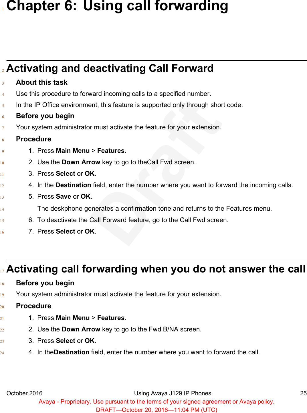 Chapter 6: Using call forwarding1Activating and deactivating Call Forward2About this task3Use this procedure to forward incoming calls to a specified number.4In the IP Office environment, this feature is supported only through short code.5Before you begin6Your system administrator must activate the feature for your extension.7Procedure81. Press Main Menu &gt; Features.92. Use the Down Arrow key to go to theCall Fwd screen.103. Press Select or OK.114. In the Destination field, enter the number where you want to forward the incoming calls.125. Press Save or OK.13The deskphone generates a confirmation tone and returns to the Features menu.146. To deactivate the Call Forward feature, go to the Call Fwd screen.157. Press Select or OK.16Activating call forwarding when you do not answer the call17Before you begin18Your system administrator must activate the feature for your extension.19Procedure201. Press Main Menu &gt; Features.212. Use the Down Arrow key to go to the Fwd B/NA screen.223. Press Select or OK.234. In theDestination field, enter the number where you want to forward the call.24October 2016 Using Avaya J129 IP Phones 25Avaya - Proprietary. Use pursuant to the terms of your signed agreement or Avaya policy.DRAFT—October 20, 2016—11:04 PM (UTC)