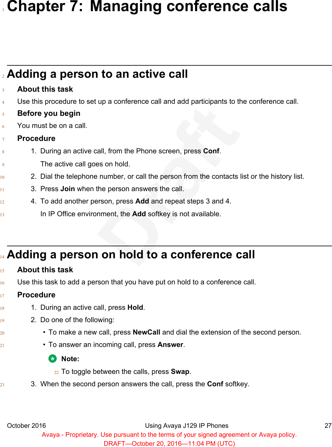 Chapter 7: Managing conference calls1Adding a person to an active call2About this task3Use this procedure to set up a conference call and add participants to the conference call.4Before you begin5You must be on a call.6Procedure71. During an active call, from the Phone screen, press Conf.8The active call goes on hold.92. Dial the telephone number, or call the person from the contacts list or the history list.103. Press Join when the person answers the call.114. To add another person, press Add and repeat steps 3 and 4.12In IP Office environment, the Add softkey is not available.13Adding a person on hold to a conference call14About this task15Use this task to add a person that you have put on hold to a conference call.16Procedure171. During an active call, press Hold.182. Do one of the following:19• To make a new call, press NewCall and dial the extension of the second person.20• To answer an incoming call, press Answer.21Note:To toggle between the calls, press Swap.223. When the second person answers the call, press the Conf softkey.23October 2016 Using Avaya J129 IP Phones 27Avaya - Proprietary. Use pursuant to the terms of your signed agreement or Avaya policy.DRAFT—October 20, 2016—11:04 PM (UTC)