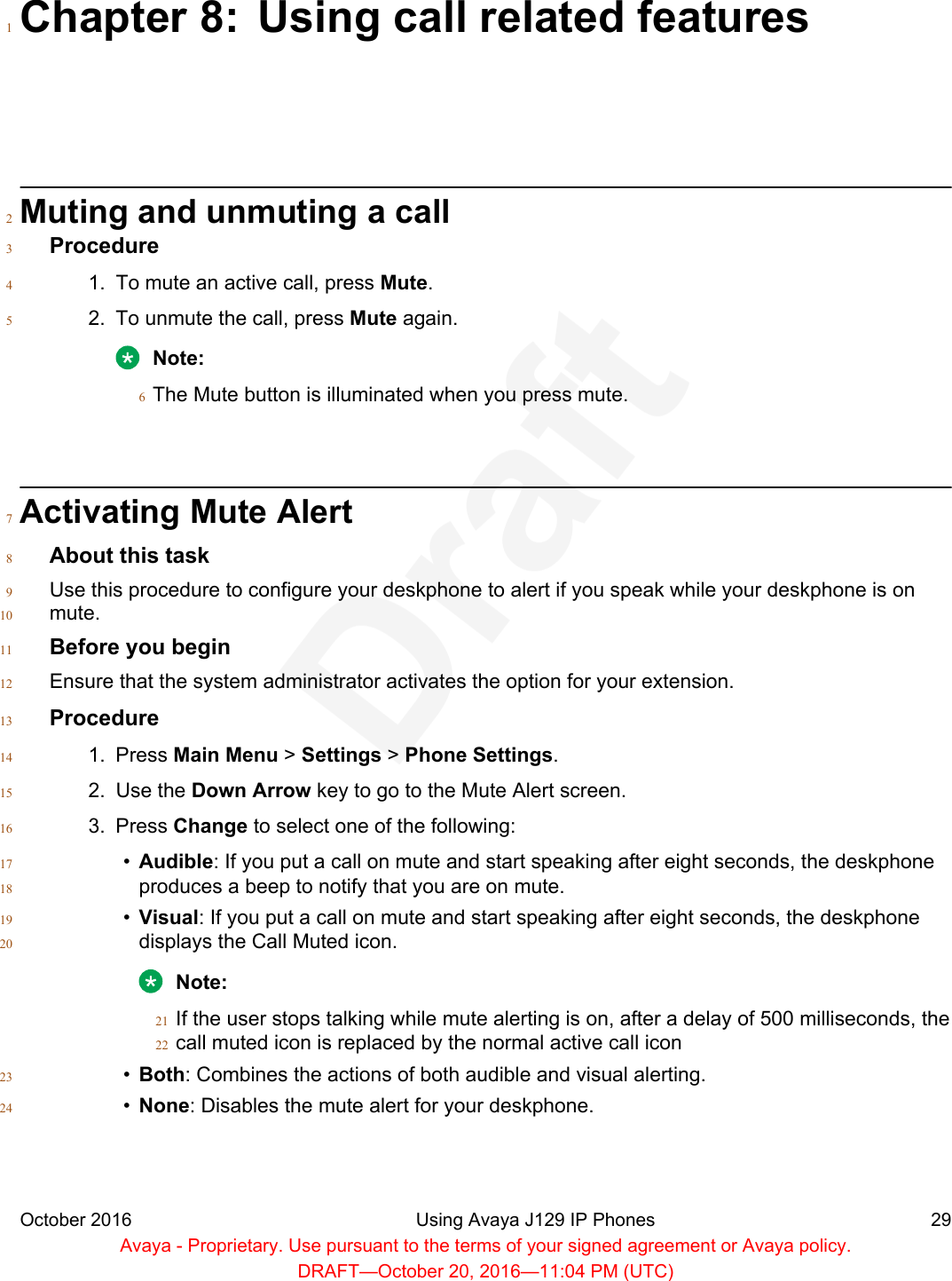 Chapter 8: Using call related features1Muting and unmuting a call2Procedure31. To mute an active call, press Mute.42. To unmute the call, press Mute again.5Note:The Mute button is illuminated when you press mute.6Activating Mute Alert7About this task8Use this procedure to configure your deskphone to alert if you speak while your deskphone is on9mute.10Before you begin11Ensure that the system administrator activates the option for your extension.12Procedure131. Press Main Menu &gt; Settings &gt; Phone Settings.142. Use the Down Arrow key to go to the Mute Alert screen.153. Press Change to select one of the following:16•Audible: If you put a call on mute and start speaking after eight seconds, the deskphone17produces a beep to notify that you are on mute.18•Visual: If you put a call on mute and start speaking after eight seconds, the deskphone19displays the Call Muted icon.20Note:If the user stops talking while mute alerting is on, after a delay of 500 milliseconds, the21call muted icon is replaced by the normal active call icon22•Both: Combines the actions of both audible and visual alerting.23•None: Disables the mute alert for your deskphone.24October 2016 Using Avaya J129 IP Phones 29Avaya - Proprietary. Use pursuant to the terms of your signed agreement or Avaya policy.DRAFT—October 20, 2016—11:04 PM (UTC)