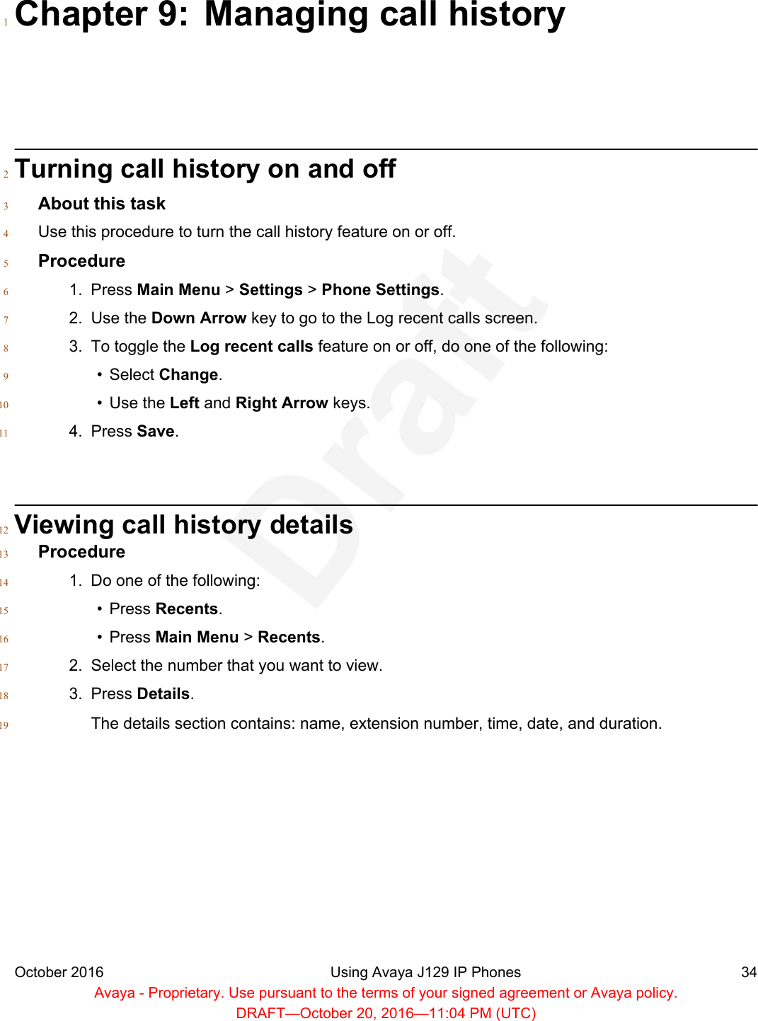 Chapter 9: Managing call history1Turning call history on and off2About this task3Use this procedure to turn the call history feature on or off.4Procedure51. Press Main Menu &gt; Settings &gt; Phone Settings.62. Use the Down Arrow key to go to the Log recent calls screen.73. To toggle the Log recent calls feature on or off, do one of the following:8• Select Change.9• Use the Left and Right Arrow keys.104. Press Save.11Viewing call history details12Procedure131. Do one of the following:14• Press Recents.15• Press Main Menu &gt; Recents.162. Select the number that you want to view.173. Press Details.18The details section contains: name, extension number, time, date, and duration.19October 2016 Using Avaya J129 IP Phones 34Avaya - Proprietary. Use pursuant to the terms of your signed agreement or Avaya policy.DRAFT—October 20, 2016—11:04 PM (UTC)