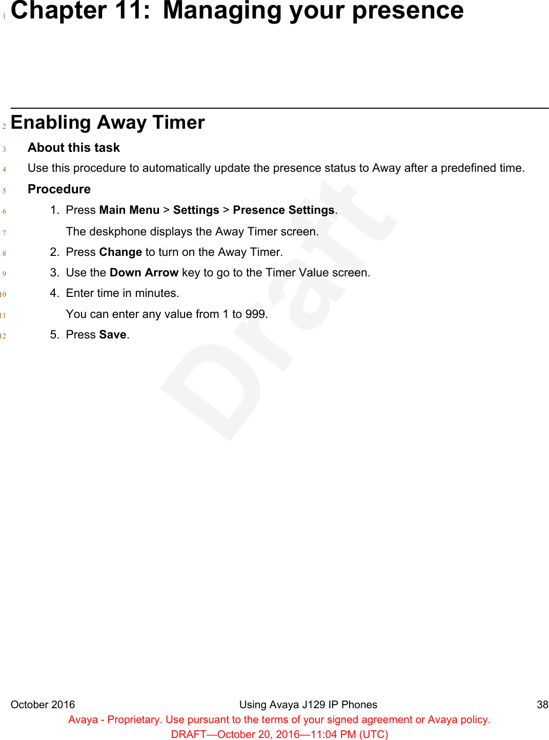 Chapter 11: Managing your presence1Enabling Away Timer2About this task3Use this procedure to automatically update the presence status to Away after a predefined time.4Procedure51. Press Main Menu &gt; Settings &gt; Presence Settings.6The deskphone displays the Away Timer screen.72. Press Change to turn on the Away Timer.83. Use the Down Arrow key to go to the Timer Value screen.94. Enter time in minutes.10You can enter any value from 1 to 999.115. Press Save.12October 2016 Using Avaya J129 IP Phones 38Avaya - Proprietary. Use pursuant to the terms of your signed agreement or Avaya policy.DRAFT—October 20, 2016—11:04 PM (UTC)