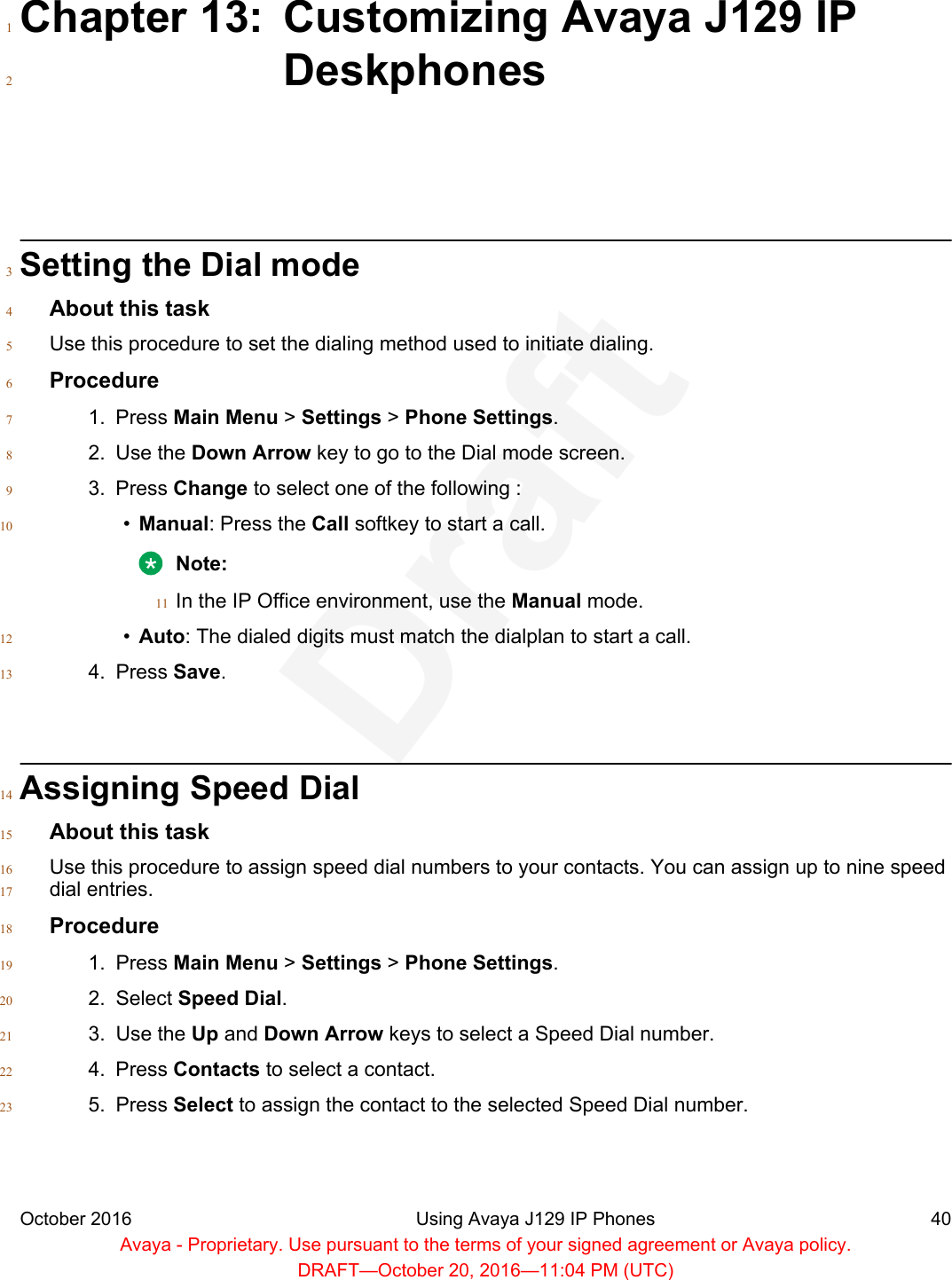 Chapter 13: Customizing Avaya J129 IP1Deskphones2Setting the Dial mode3About this task4Use this procedure to set the dialing method used to initiate dialing.5Procedure61. Press Main Menu &gt; Settings &gt; Phone Settings.72. Use the Down Arrow key to go to the Dial mode screen.83. Press Change to select one of the following :9•Manual: Press the Call softkey to start a call.10Note:In the IP Office environment, use the Manual mode.11•Auto: The dialed digits must match the dialplan to start a call.124. Press Save.13Assigning Speed Dial14About this task15Use this procedure to assign speed dial numbers to your contacts. You can assign up to nine speed16dial entries.17Procedure181. Press Main Menu &gt; Settings &gt; Phone Settings.192. Select Speed Dial.203. Use the Up and Down Arrow keys to select a Speed Dial number.214. Press Contacts to select a contact.225. Press Select to assign the contact to the selected Speed Dial number.23October 2016 Using Avaya J129 IP Phones 40Avaya - Proprietary. Use pursuant to the terms of your signed agreement or Avaya policy.DRAFT—October 20, 2016—11:04 PM (UTC)