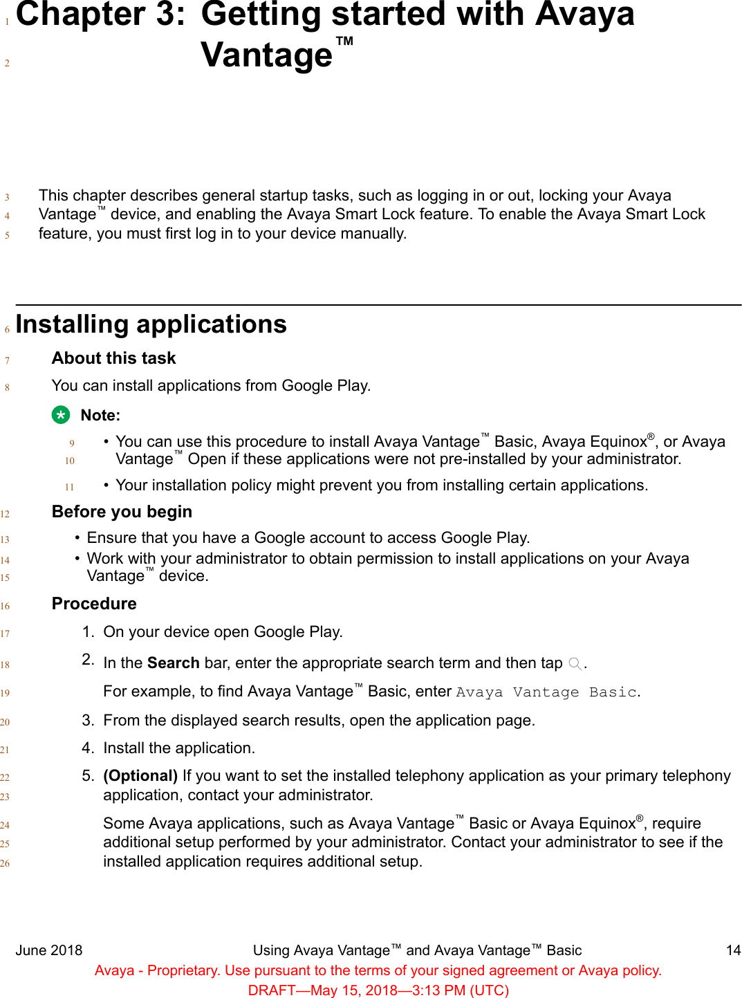 Chapter 3: Getting started with Avaya1Vantage™2This chapter describes general startup tasks, such as logging in or out, locking your Avaya3Vantage™ device, and enabling the Avaya Smart Lock feature. To enable the Avaya Smart Lock4feature, you must first log in to your device manually.5Installing applications6About this task7You can install applications from Google Play.8Note:•You can use this procedure to install Avaya Vantage™ Basic, Avaya Equinox®, or Avaya9Vantage™ Open if these applications were not pre-installed by your administrator.10• Your installation policy might prevent you from installing certain applications.11Before you begin12•Ensure that you have a Google account to access Google Play.13• Work with your administrator to obtain permission to install applications on your Avaya14Vantage™ device.15Procedure161. On your device open Google Play.172. In the Search bar, enter the appropriate search term and then tap  .18For example, to find Avaya Vantage™ Basic, enter Avaya Vantage Basic.193. From the displayed search results, open the application page.204. Install the application.215. (Optional) If you want to set the installed telephony application as your primary telephony22application, contact your administrator.23Some Avaya applications, such as Avaya Vantage™ Basic or Avaya Equinox®, require24additional setup performed by your administrator. Contact your administrator to see if the25installed application requires additional setup.26June 2018 Using Avaya Vantage™ and Avaya Vantage™ Basic 14Avaya - Proprietary. Use pursuant to the terms of your signed agreement or Avaya policy.DRAFT—May 15, 2018—3:13 PM (UTC)