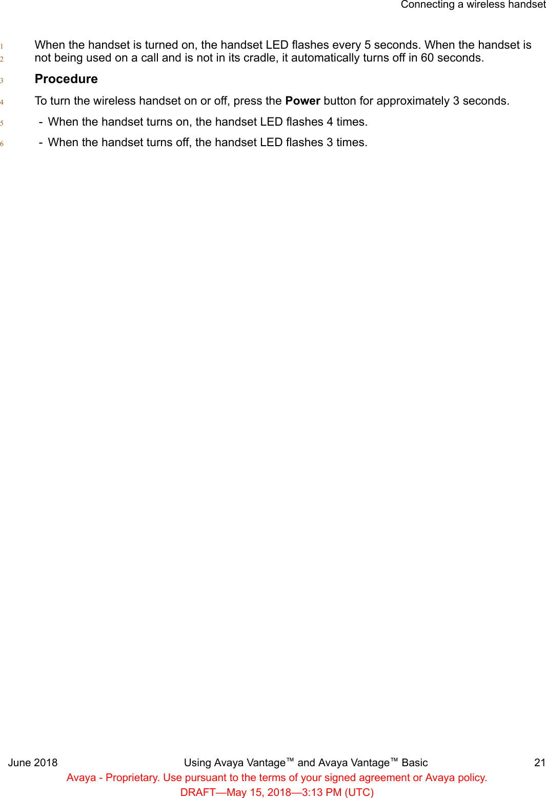 When the handset is turned on, the handset LED flashes every 5 seconds. When the handset is1not being used on a call and is not in its cradle, it automatically turns off in 60 seconds.2Procedure3To turn the wireless handset on or off, press the Power button for approximately 3 seconds.4- When the handset turns on, the handset LED flashes 4 times.5- When the handset turns off, the handset LED flashes 3 times.6Connecting a wireless handsetJune 2018 Using Avaya Vantage™ and Avaya Vantage™ Basic 21Avaya - Proprietary. Use pursuant to the terms of your signed agreement or Avaya policy.DRAFT—May 15, 2018—3:13 PM (UTC)