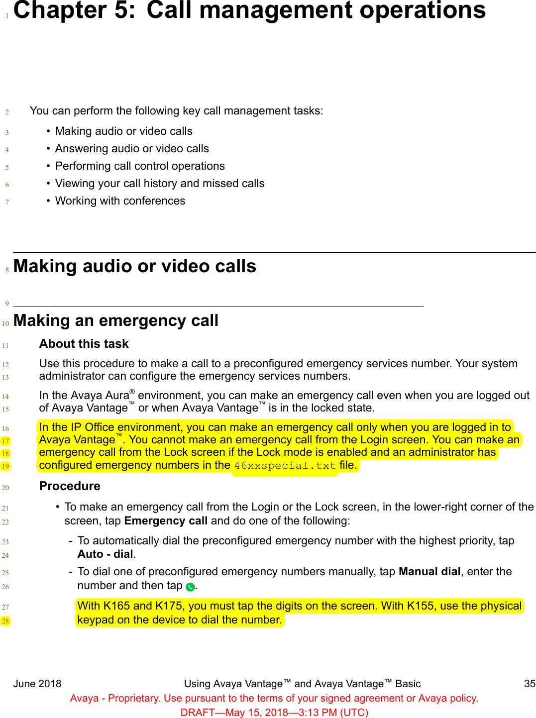Chapter 5: Call management operations1You can perform the following key call management tasks:2• Making audio or video calls3• Answering audio or video calls4• Performing call control operations5• Viewing your call history and missed calls6• Working with conferences7Making audio or video calls89Making an emergency call10About this task11Use this procedure to make a call to a preconfigured emergency services number. Your system12administrator can configure the emergency services numbers.13In the Avaya Aura® environment, you can make an emergency call even when you are logged out14of Avaya Vantage™ or when Avaya Vantage™ is in the locked state.15In the IP Office environment, you can make an emergency call only when you are logged in to16Avaya Vantage™. You cannot make an emergency call from the Login screen. You can make an17emergency call from the Lock screen if the Lock mode is enabled and an administrator has18configured emergency numbers in the 46xxspecial.txt file.19Procedure20• To make an emergency call from the Login or the Lock screen, in the lower-right corner of the21screen, tap Emergency call and do one of the following:22- To automatically dial the preconfigured emergency number with the highest priority, tap23Auto - dial.24- To dial one of preconfigured emergency numbers manually, tap Manual dial, enter the25number and then tap  .26With K165 and K175, you must tap the digits on the screen. With K155, use the physical27keypad on the device to dial the number.28June 2018 Using Avaya Vantage™ and Avaya Vantage™ Basic 35Avaya - Proprietary. Use pursuant to the terms of your signed agreement or Avaya policy.DRAFT—May 15, 2018—3:13 PM (UTC)