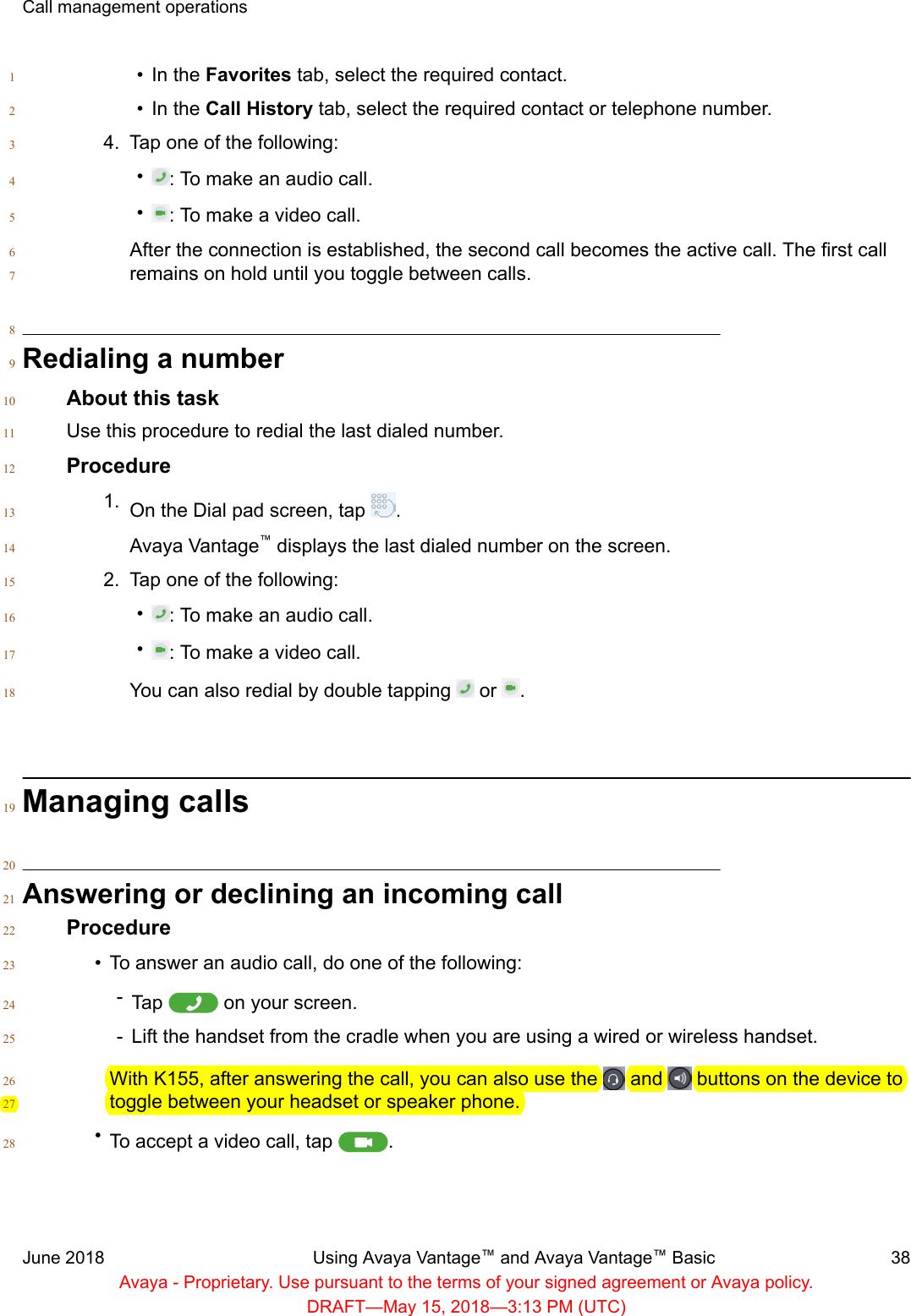 • In the Favorites tab, select the required contact.1• In the Call History tab, select the required contact or telephone number.24. Tap one of the following:3•: To make an audio call.4•: To make a video call.5After the connection is established, the second call becomes the active call. The first call6remains on hold until you toggle between calls.78Redialing a number9About this task10Use this procedure to redial the last dialed number.11Procedure121. On the Dial pad screen, tap  .13Avaya Vantage™ displays the last dialed number on the screen.142. Tap one of the following:15•: To make an audio call.16•: To make a video call.17You can also redial by double tapping   or  .18Managing calls1920Answering or declining an incoming call21Procedure22•To answer an audio call, do one of the following:23-Tap   on your screen.24-Lift the handset from the cradle when you are using a wired or wireless handset.25With K155, after answering the call, you can also use the   and   buttons on the device to26toggle between your headset or speaker phone.27•To accept a video call, tap  .28Call management operationsJune 2018 Using Avaya Vantage™ and Avaya Vantage™ Basic 38Avaya - Proprietary. Use pursuant to the terms of your signed agreement or Avaya policy.DRAFT—May 15, 2018—3:13 PM (UTC)