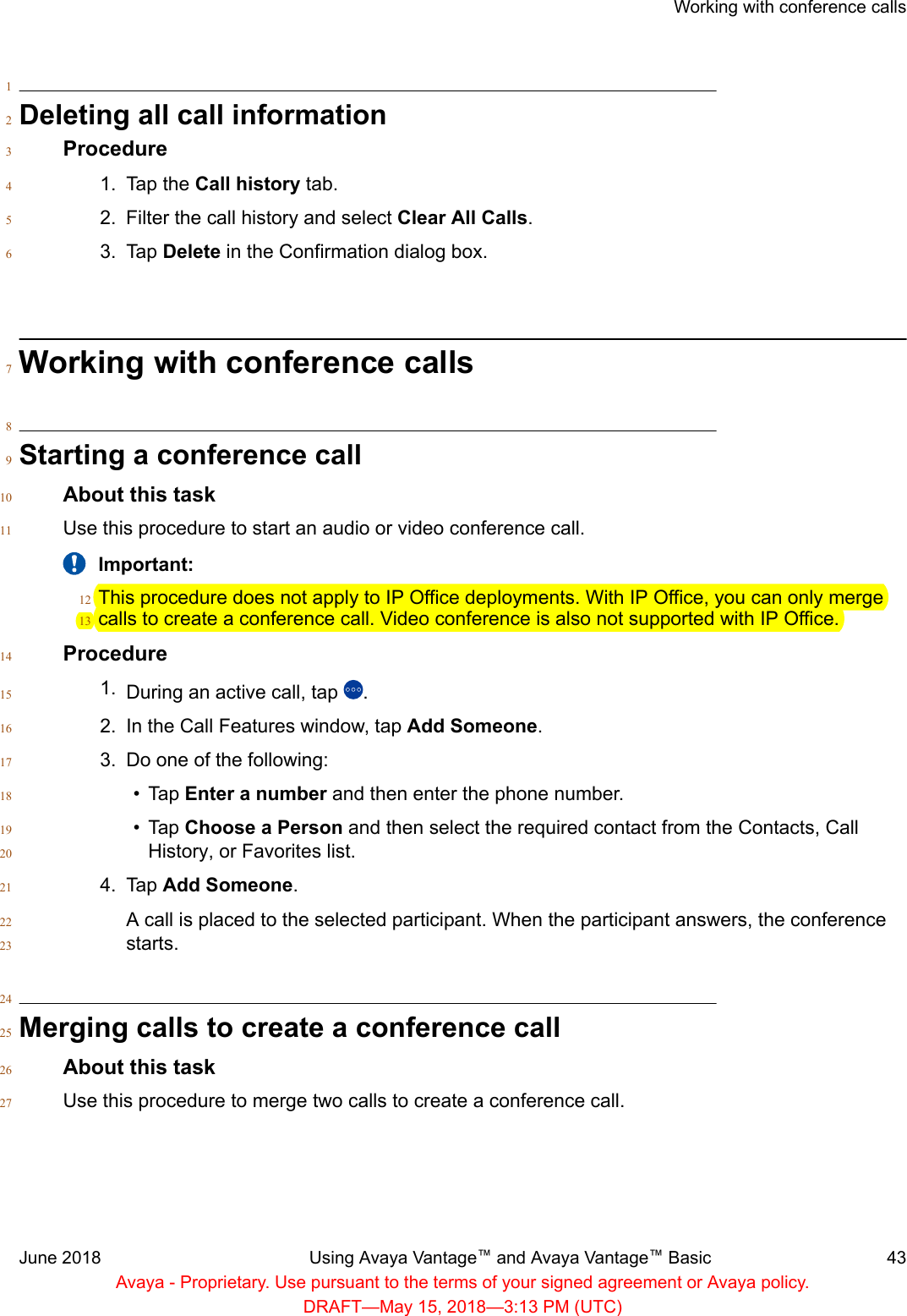 1Deleting all call information2Procedure31. Tap the Call history tab.42. Filter the call history and select Clear All Calls.53. Tap Delete in the Confirmation dialog box.6Working with conference calls78Starting a conference call9About this task10Use this procedure to start an audio or video conference call.11Important:This procedure does not apply to IP Office deployments. With IP Office, you can only merge12calls to create a conference call. Video conference is also not supported with IP Office.13Procedure141. During an active call, tap  .152. In the Call Features window, tap Add Someone.163. Do one of the following:17• Tap Enter a number and then enter the phone number.18• Tap Choose a Person and then select the required contact from the Contacts, Call19History, or Favorites list.204. Tap Add Someone.21A call is placed to the selected participant. When the participant answers, the conference22starts.2324Merging calls to create a conference call25About this task26Use this procedure to merge two calls to create a conference call.27Working with conference callsJune 2018 Using Avaya Vantage™ and Avaya Vantage™ Basic 43Avaya - Proprietary. Use pursuant to the terms of your signed agreement or Avaya policy.DRAFT—May 15, 2018—3:13 PM (UTC)