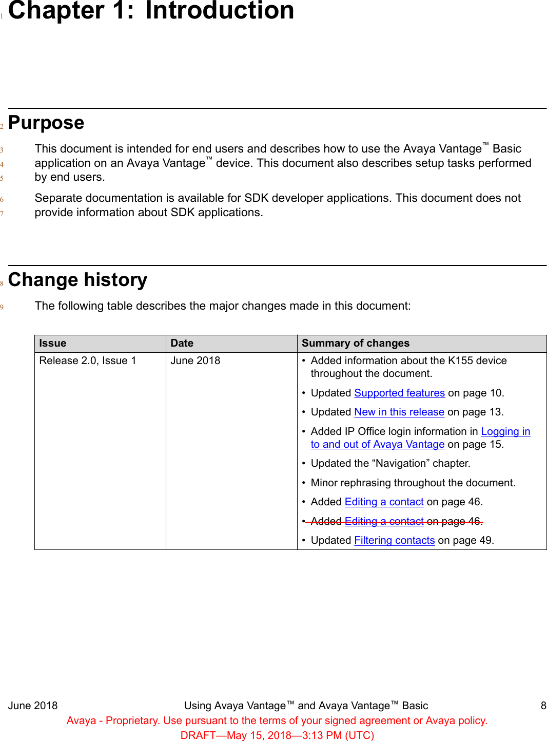 Chapter 1: Introduction1Purpose2This document is intended for end users and describes how to use the Avaya Vantage™ Basic3application on an Avaya Vantage™ device. This document also describes setup tasks performed4by end users.5Separate documentation is available for SDK developer applications. This document does not6provide information about SDK applications.7Change history8The following table describes the major changes made in this document:9Issue Date Summary of changesRelease 2.0, Issue 1 June 2018 • Added information about the K155 devicethroughout the document.•Updated Supported features on page 10.• Updated New in this release on page 13.• Added IP Office login information in Logging into and out of Avaya Vantage on page 15.•Updated the “Navigation” chapter.• Minor rephrasing throughout the document.• Added Editing a contact on page 46.• Added Editing a contact on page 46.• Updated Filtering contacts on page 49.June 2018 Using Avaya Vantage™ and Avaya Vantage™ Basic 8Avaya - Proprietary. Use pursuant to the terms of your signed agreement or Avaya policy.DRAFT—May 15, 2018—3:13 PM (UTC)