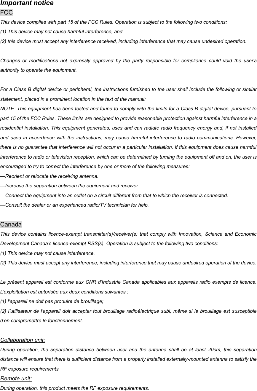 Important notice   FCC This device complies with part 15 of the FCC Rules. Operation is subject to the following two conditions:   (1) This device may not cause harmful interference, and   (2) this device must accept any interference received, including interference that may cause undesired operation.  Changes  or  modifications  not  expressly  approved  by  the  party  responsible  for  compliance  could  void  the  user&apos;s authority to operate the equipment.  For a Class B digital device or peripheral, the instructions furnished to the user shall include the following or similar statement, placed in a prominent location in the text of the manual:   NOTE: This equipment has been tested and found to comply with the limits for a Class B digital device, pursuant to part 15 of the FCC Rules. These limits are designed to provide reasonable protection against harmful interference in a residential installation. This equipment generates, uses and can radiate radio frequency energy and, if not installed and  used  in accordance  with  the instructions,  may  cause harmful interference  to  radio communications.  However, there is no guarantee that interference will not occur in a particular installation. If this equipment does cause harmful interference to radio or television reception, which can be determined by turning the equipment off and on, the user is encouraged to try to correct the interference by one or more of the following measures:   —Reorient or relocate the receiving antenna.   —Increase the separation between the equipment and receiver.   —Connect the equipment into an outlet on a circuit different from that to which the receiver is connected.   —Consult the dealer or an experienced radio/TV technician for help.  Canada This  device  contains  licence-exempt  transmitter(s)/receiver(s)  that  comply  with  Innovation,  Science  and Economic Development Canada’s licence-exempt RSS(s). Operation is subject to the following two conditions:   (1) This device may not cause interference. (2) This device must accept any interference, including interference that may cause undesired operation of the device.    Le présent appareil est conforme aux CNR d’Industrie Canada applicables aux appareils radio exempts de licence. L’exploitation est autorisée aux deux conditions suivantes :   (1) l’appareil ne doit pas produire de brouillage;   (2) l’utilisateur de l’appareil doit  accepter  tout brouillage radioélectrique  subi, même si le  brouillage est susceptible d’en compromettre le fonctionnement.  Collaboration unit: During  operation,  the  separation  distance  between  user  and  the  antenna  shall  be  at  least  20cm,  this  separation distance will ensure that there is sufficient distance from a properly installed externally-mounted antenna to satisfy the RF exposure requirements Remote unit: During operation, this product meets the RF exposure requirements.   