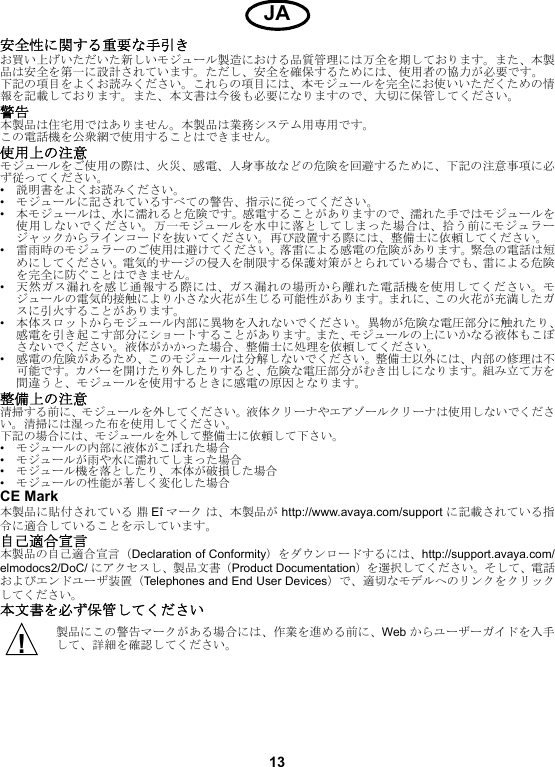 13安全性に関する重要な手引きお買い上げいただいた新しいモジュール製造における品質管理には万全を期しております。また、本製品は安全を第一に設計されています。ただし、安全を確保するためには、使用者の協力が必要です。下記の項目をよくお読みください。これらの項目には、本モジュールを完全にお使いいただくための情報を記載しております。また、本文書は今後も必要になりますので、大切に保管してください。警告本製品は住宅用ではありません。本製品は業務システム用専用です。この電話機を公衆網で使用することはできません。使用上の注意モジュールをご使用の際は、火災、感電、人身事故などの危険を回避するために、下記の注意事項に必ず従ってください。•説明書をよくお読みください。•モジュールに記されているすべての警告、指示に従ってください。•本モジュールは、水に濡れると危険です。感電することがありますので、濡れた手ではモジュールを使用しないでください。万一モジュールを水中に落としてしまった場合は、拾う前にモジュラージャックからラインコードを抜いてください。再び設置する際には、整備士に依頼してください。•雷雨時のモジュラーのご使用は避けてください。落雷による感電の危険があります。緊急の電話は短めにしてください。電気的サージの侵入を制限する保護対策がとられている場合でも、雷による危険を完全に防ぐことはできません。•天然ガス漏れを感じ通報する際には、ガス漏れの場所から離れた電話機を使用してください。モジュールの電気的接触により小さな火花が生じる可能性があります。まれに、この火花が充満したガスに引火することがあります。•本体スロットからモジュール内部に異物を入れないでください。異物が危険な電圧部分に触れたり、感電を引き起こす部分にショートすることがあります。また、モジュールの上にいかなる液体もこぼさないでください。液体がかかった場合、整備士に処理を依頼してください。•感電の危険があるため、このモジュールは分解しないでください。整備士以外には、内部の修理は不可能です。カバーを開けたり外したりすると、危険な電圧部分がむき出しになります。組み立て方を間違うと、モジュールを使用するときに感電の原因となります。整備上の注意清掃する前に、モジュールを外してください。液体クリーナやエアゾールクリーナは使用しないでください。清掃には湿った布を使用してください。下記の場合には、モジュールを外して整備士に依頼して下さい。•モジュールの内部に液体がこぼれた場合•モジュールが雨や水に濡れてしまった場合•モジュール機を落としたり、本体が破損した場合•モジュールの性能が著しく変化した場合CE Mark本製品に貼付されている 鼎Eî マーク は、本製品が http://www.avaya.com/support に記載されている指令に適合していることを示しています。自己適合宣言本製品の自己適合宣言（Declaration of Conformity）をダウンロードするには、http://support.avaya.com/elmodocs2/DoC/ にアクセスし、製品文書（Product Documentation）を選択してください。そして、電話およびエンドユーザ装置（Telephones and End User Devices）で、適切なモデルへのリンクをクリックしてください。本文書を必ず保管してください製品にこの警告マークがある場合には、作業を進める前に、Web からユーザーガイドを入手して、詳細を確認してください。JA!