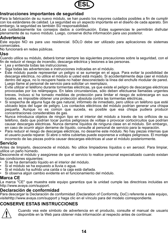 14Instrucciones importantes de seguridadPara la fabricación de su nuevo módulo, se han puesto los mayores cuidados posibles a fin de cumplircon los estándares de calidad. La seguridad es un aspecto importante en el diseño de cada aparato. Sinembargo, la seguridad es también SU responsabilidad.Lea cuidadosamente los consejos dados a continuación. Estas sugerencias le permitirán disfrutarplenamente de su nuevo módulo. Luego, conserve dicha información para uso posterior.AdvertenciaEste equipo NO es para uso residencial. SÓLO debe ser utilizado para aplicaciones de sistemascomerciales.No funcionará en redes públicas. UsoCuando utilice su módulo, deberá tomar siempre las siguientes precauciones sobre la seguridad, con elfin de reducir el riesgo de incendio, descarga eléctrica y lesiones a las personas.• Lea y entienda todas las instrucciones.• Siga todas las advertencias e instrucciones indicadas en el módulo.• Este módulo puede representar un peligro si se sumerge en el agua. Para evitar la posibilidad dedescarga eléctrica, no utilice el módulo si usted está mojado. Si accidentalmente deja caer el módulodentro del agua, no lo recupere hasta no haber desconectado la línea del enchufe modular de pared.Luego llame al personal de servicio para solicitar un reemplazo.• Evite utilizar el teléfono durante tormentas eléctricas, ya que existe el peligro de descargas eléctricasprovocadas por los relámpagos. En tales circunstancias, sólo deben efectuarse llamadas urgentesbreves. Incluso si ha tomado medidas de protección para limitar el riesgo de sobrecarga en suslocales, es imposible obtener una protección absoluta contra las tormentas eléctricas..• Si sospecha de alguna fuga de gas natural, infórmelo de inmediato, pero utilice un teléfono que estéubicado lejos del lugar de peligro. Los contactos eléctricos del módulo podrían generar una chispapequeña. Aunque no es común que suceda, es posible que esa chispa pudiera producirconcentraciones considerables de gas.• Nunca introduzca objetos de ningún tipo en el interior del módulo a través de los orificios de suteléfono, dado que podrían tocar puntos peligrosos de voltaje o provocar cortocircuitos que podríancausar descargas eléctricas. Nunca derrame líquidos de ninguna clase en el módulo. Sin embargo,en caso de ocurrir algún derrame de líquido, consulte al personal de servicio para la reparación.• Para reducir el riesgo de descargas eléctricas, no desarme este módulo. No hay piezas internas queel usuario pueda reparar. Si abre o retira cubiertas puede exponerse a voltajes peligrosos. El montajeincorrecto de las piezas podría causar descargas eléctricas al usar el módulo posteriormente.ServicioAntes de limpiarlo, desconecte el módulo. No utilice limpiadores líquidos o en aerosol. Para limpiar,utilice un paño húmedo.Desconecte el módulo y asegúrese de que el servicio lo realice personal especializado cuando existanlas condiciones siguientes:• Si se ha derramado líquido en el interior del módulo.• Si el módulo se ha expuesto a lluvia o agua.• Si el módulo ha sufrido una caída o la caja está dañada.• Si observa algún cambio evidente en el funcionamiento del módulo.Marca CELa marca &quot;CE&quot; que muestra este equipo garantiza que la unidad cumple las directrices incluidas enhttp://www.avaya.com/support.Declaración de conformidadPara descargar la Declaración de conformidad (Declaration of Conformity, DoC) referente a este equipo,visitehttp://www.avaya.com/support y haga clic en el vínculo para del modelo correspondiente.CONSERVE ESTAS INSTRUCCIONESCuando vea este símbolo de advertencia en el producto, consulte el manual de usuariodisponible en la Web para obtener más información al respecto antes de continuar.ESL!