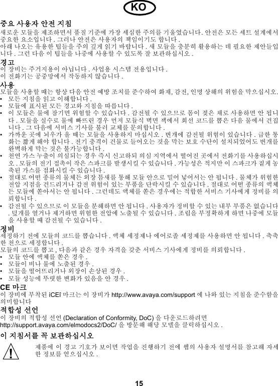 15중요 사용자 안전 지침새로운 모듈을 제조하면서 품질 기준에 가장 세심한 주의를 기울였습니다. 안전은 모든 세트 설계에서중요한 요소입니다 . 그러나 안전은 사용자의 책임이기도 합니다 .아래 나오는 유용한 팁들을 주의 깊게 읽기 바랍니다 . 새 모듈을 충분히 활용하는 데 필요한 제안들입니다 . 그런 다음 이 팁들을 나중에 사용할 수 있도록 잘 보관하십시오 .경고이 장비는 주거지용이 아닙니다 . 사업용 시스템 전용입니다 .이 전화기는 공중망에서 작동하지 않습니다 . 사용모듈을 사용할 때는 항상 다음 안전 예방 조치를 준수하여 화재, 감전, 인명 상해의 위험을 막으십시오.•모든 지침을 읽고 이해합니다 .•모듈에 표시된 모든 경고와 지침을 따릅니다 .•이 모듈은 물에 잠기면 위험할 수 있습니다 . 감전될 수 있으므로 몸이 젖은 채로 사용하면 안 됩니다. 모듈을 실수로 물에 빠뜨린 경우 먼저 모듈식 벽면 잭에서 회선 코드를 뽑은 다음 물에서 건집니다 . 그 다음에 서비스 기사를 불러 교체를 문의합니다 .•가까운 곳에 뇌우가 올 때는 모듈을 사용하지 마십시오 . 번개에 감전될 위험이 있습니다 . 급한 통화는 짧게 해야 합니다 . 전기 충격이 건물로 들어오는 것을 막는 보호 수단이 설치되었어도 번개를완벽하게 막는 것은 불가능합니다 .•천연 가스 누출이 의심되는 경우 즉시 신고하되 의심 지역에서 떨어진 곳에서 전화기를 사용하십시오. 모듈의 전기 접촉이 작은 스파크를 발생시킬 수 있습니다 . 가능성은 적지만 이 스파크가 짙게 농축된 가스를 점화시킬 수 있습니다 .•절대로 어떤 종류의 물체든 외장 틈새를 통해 모듈 안으로 밀어 넣어서는 안 됩니다 . 물체가 위험한전압 지점을 건드리거나 감전 위험이 있는 부품을 단락시킬 수 있습니다 . 절대로 어떤 종류의 액체든 모듈에 쏟아서는 안 됩니다 . 그런데도 액체를 쏟은 경우에는 적합한 서비스 기사에게 정비를 의뢰합니다 .•감전될 수 있으므로 이 모듈을 분해하면 안 됩니다 . 사용자가 정비할 수 있는 내부 부품은 없습니다. 덮개를 열거나 제거하면 위험한 전압에 노출될 수 있습니다 . 조립을 부정확하게 하면 나중에 모듈을 사용할 때 감전될 수 있습니다 .정비세정하기 전에 모듈의 코드를 뽑습니다 . 액체 세정제나 에어로졸 세정제를 사용하면 안 됩니다 . 축축한 천으로 세정합니다 .모듈의 코드를 뽑고 , 다음과 같은 경우 자격을 갖춘 서비스 기사에게 정비를 의뢰합니다 .•모듈 안에 액체를 쏟은 경우 .•모듈이 비나 물에 노출된 경우 .•모듈을 떨어뜨리거나 외장이 손상된 경우 .•모듈 성능에 뚜렷한 변화가 있음을 안 경우 .CE 마크이 장비에 부착된 ìCEî 마크는 이 장비가 http://www.avaya.com/support 에 나와 있는 지침을 준수함을의미합니다적합성 선언이 장비의 적합성 선언 (Declaration of Conformity, DoC) 을 다운로드하려면http://support.avaya.com/elmodocs2/DoC/ 을 방문해 해당 모델을 클릭하십시오 .이 지침서를 꼭 보관하십시오제품에 이 경고 기호가 보이면 작업을 진행하기 전에 웹의 사용자 설명서를 참고해 자세한 정보를 얻으십시오 .KO!