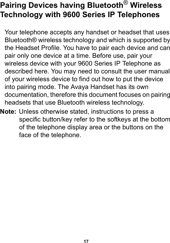 17Pairing Devices having Bluetooth® Wireless Technology with 9600 Series IP TelephonesYour telephone accepts any handset or headset that uses Bluetooth® wireless technology and which is supported by the Headset Profile. You have to pair each device and can pair only one device at a time. Before use, pair your wireless device with your 9600 Series IP Telephone as described here. You may need to consult the user manual of your wireless device to find out how to put the device into pairing mode. The Avaya Handset has its own documentation, therefore this document focuses on pairing headsets that use Bluetooth wireless technology.Note: Unless otherwise stated, instructions to press a specific button/key refer to the softkeys at the bottom of the telephone display area or the buttons on the face of the telephone. 