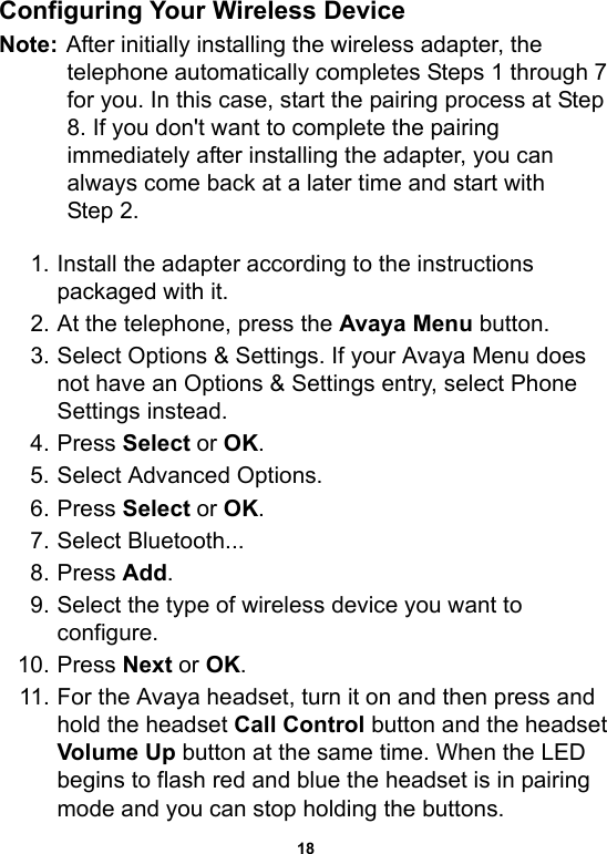 18Configuring Your Wireless DeviceNote: After initially installing the wireless adapter, the telephone automatically completes Steps 1 through 7 for you. In this case, start the pairing process at Step 8. If you don&apos;t want to complete the pairing immediately after installing the adapter, you can always come back at a later time and start with Step 2.1. Install the adapter according to the instructions packaged with it.2. At the telephone, press the Avaya Menu button.3. Select Options &amp; Settings. If your Avaya Menu does not have an Options &amp; Settings entry, select Phone Settings instead.4. Press Select or OK.5. Select Advanced Options.6. Press Select or OK.7. Select Bluetooth...8. Press Add. 9. Select the type of wireless device you want to configure.10. Press Next or OK.11. For the Avaya headset, turn it on and then press and hold the headset Call Control button and the headset Volume Up button at the same time. When the LED begins to flash red and blue the headset is in pairing mode and you can stop holding the buttons. 