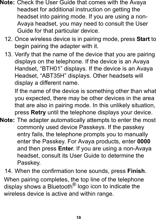 19Note: Check the User Guide that comes with the Avaya headset for additional instruction on getting the headset into pairing mode. If you are using a non-Avaya headset, you may need to consult the User Guide for that particular device. 12. Once wireless device is in pairing mode, press Start to begin pairing the adapter with it.13. Verify that the name of the device that you are pairing displays on the telephone. If the device is an Avaya Handset, “BTH01” displays. If the device is an Avaya Headset, “ABT35H” displays. Other headsets will display a different name.If the name of the device is something other than what you expected, there may be other devices in the area that are also in pairing mode. In this unlikely situation, press Retry until the telephone displays your device.Note: The adapter automatically attempts to enter the most commonly used device Passkeys. If the passkey entry fails, the telephone prompts you to manually enter the Passkey. For Avaya products, enter 0000 and then press Enter. If you are using a non-Avaya headset, consult its User Guide to determine the Passkey.14. When the confirmation tone sounds, press Finish.When pairing completes, the top line of the telephone display shows a Bluetooth® logo icon to indicate the wireless device is active and within range.