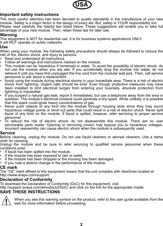 2Important safety instructionsThe most careful attention has been devoted to quality standards in the manufacture of your newmodule. Safety is a major factor in the design of every set. But, safety is YOUR responsibility too.Please read carefully the helpful tips listed below. These suggestions will enable you to take fulladvantage of your new module. Then, retain these tips for later use.WarningThis equipment is NOT for residential use. It is for business systems applications ONLY.It will NOT operate on public networks. UseWhen using your module, the following safety precautions should always be followed to reduce therisk of fire, electric shock, and injury to persons.• Read and understand all instructions.• Follow all warnings and instructions marked on the module.• This module can be hazardous if immersed in water. To avoid the possibility of electric shock, donot use the module when you are wet. If you accidentally drop the module into water, do notretrieve it until you have first unplugged the line cord from the modular wall jack. Then, call servicepersonnel to ask about a replacement.• Avoid using the module during electrical storms in your immediate area. There is a risk of electricshock from lightning. Urgent calls should be brief. Even though protective measures may havebeen installed to limit electrical surges from entering your business, absolute protection fromlightning is impossible.• If you suspect a natural gas leak, report it immediately, but use a telephone away from the area inquestion. The module’s electrical contacts could generate a tiny spark. While unlikely, it is possiblethat this spark could ignite heavy concentrations of gas.• Never push objects of any kind into the module through housing slots since they may touchhazardous voltage points or short out parts that could result in a risk of electric shock. Never spillliquid of any kind on the module. If liquid is spilled, however, refer servicing to proper servicepersonnel.• To reduce the risk of electric shock, do not disassemble this module. There are no userserviceable parts inside. Opening or removing covers may expose you to hazardous voltages.Incorrect reassembly can cause electric shock when the module is subsequently used.ServiceBefore cleaning, unplug the module. Do not use liquid cleaners or aerosol cleaners. Use a dampcloth for cleaning.Unplug the module and be sure to refer servicing to qualified service personnel when theseconditions exist :• If liquid has been spilled into the module.• If the module has been exposed to rain or water.• If the module has been dropped or the housing has been damaged.• If you note a distinct change in the performance of the module.CE markThe &quot;CE&quot; mark affixed to this equipment means that the unit complies with directives located at http://www.avaya.com/support.Declaration of ConformityTo download the Declaration of Conformity (DoC) for this equipment, visit http://support.avaya.com/elmodocs2/DoC/ and click on the link for the appropriate model.SAVE THESE INSTRUCTIONSWhen you see this warning symbol on the product, refer to the user guide available from theweb for more information before proceeding.USA!