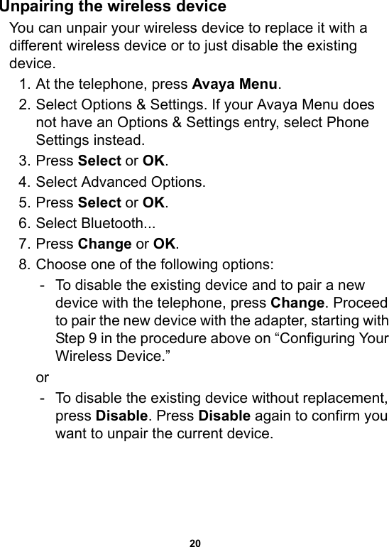 20Unpairing the wireless deviceYou can unpair your wireless device to replace it with a different wireless device or to just disable the existing device.1. At the telephone, press Avaya Menu.2. Select Options &amp; Settings. If your Avaya Menu does not have an Options &amp; Settings entry, select Phone Settings instead.3. Press Select or OK.4. Select Advanced Options.5. Press Select or OK.6. Select Bluetooth...7. Press Change or OK.8. Choose one of the following options:- To disable the existing device and to pair a new device with the telephone, press Change. Proceed to pair the new device with the adapter, starting with Step 9 in the procedure above on “Configuring Your Wireless Device.”or- To disable the existing device without replacement, press Disable. Press Disable again to confirm you want to unpair the current device.