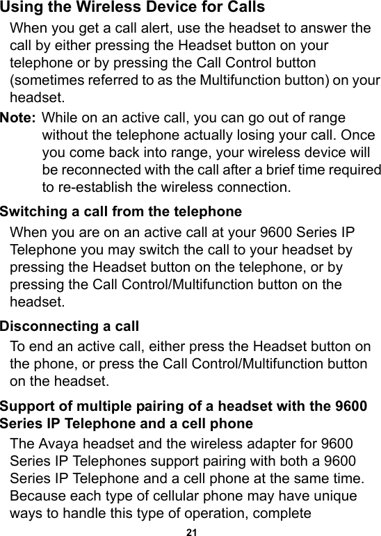 21Using the Wireless Device for CallsWhen you get a call alert, use the headset to answer the call by either pressing the Headset button on your telephone or by pressing the Call Control button (sometimes referred to as the Multifunction button) on your headset.Note: While on an active call, you can go out of range without the telephone actually losing your call. Once you come back into range, your wireless device will be reconnected with the call after a brief time required to re-establish the wireless connection.Switching a call from the telephone When you are on an active call at your 9600 Series IP Telephone you may switch the call to your headset by pressing the Headset button on the telephone, or by pressing the Call Control/Multifunction button on the headset.Disconnecting a callTo end an active call, either press the Headset button on the phone, or press the Call Control/Multifunction button on the headset.Support of multiple pairing of a headset with the 9600 Series IP Telephone and a cell phoneThe Avaya headset and the wireless adapter for 9600 Series IP Telephones support pairing with both a 9600 Series IP Telephone and a cell phone at the same time. Because each type of cellular phone may have unique ways to handle this type of operation, complete 