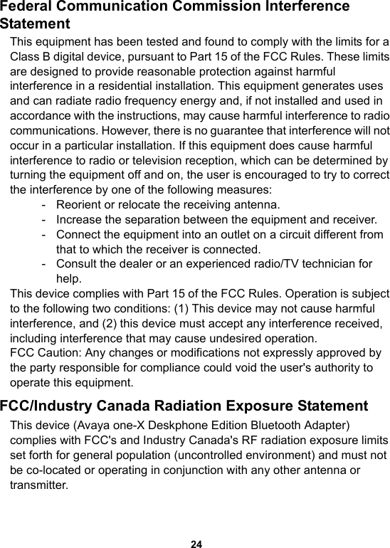 24Federal Communication Commission Interference StatementThis equipment has been tested and found to comply with the limits for a Class B digital device, pursuant to Part 15 of the FCC Rules. These limits are designed to provide reasonable protection against harmful interference in a residential installation. This equipment generates uses and can radiate radio frequency energy and, if not installed and used in accordance with the instructions, may cause harmful interference to radio communications. However, there is no guarantee that interference will not occur in a particular installation. If this equipment does cause harmful interference to radio or television reception, which can be determined by turning the equipment off and on, the user is encouraged to try to correct the interference by one of the following measures:- Reorient or relocate the receiving antenna.- Increase the separation between the equipment and receiver.- Connect the equipment into an outlet on a circuit different from that to which the receiver is connected.- Consult the dealer or an experienced radio/TV technician for help.This device complies with Part 15 of the FCC Rules. Operation is subject to the following two conditions: (1) This device may not cause harmful interference, and (2) this device must accept any interference received, including interference that may cause undesired operation.FCC Caution: Any changes or modifications not expressly approved by the party responsible for compliance could void the user&apos;s authority to operate this equipment.FCC/Industry Canada Radiation Exposure Statement This device (Avaya one-X Deskphone Edition Bluetooth Adapter) complies with FCC&apos;s and Industry Canada&apos;s RF radiation exposure limits set forth for general population (uncontrolled environment) and must not be co-located or operating in conjunction with any other antenna or transmitter.