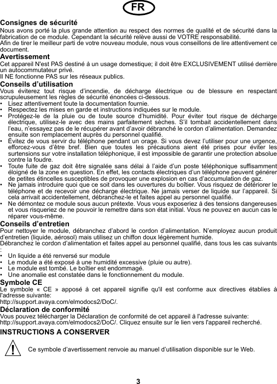 3Consignes de sécuritéNous avons porté la plus grande attention au respect des normes de qualité et de sécurité dans lafabrication de ce module. Cependant la sécurité relève aussi de VOTRE responsabilité.Afin de tirer le meilleur parti de votre nouveau module, nous vous conseillons de lire attentivement cedocument.AvertissementCet appareil N&apos;est PAS destiné à un usage domestique; il doit être EXCLUSIVEMENT utilisé derrièreun autocommutateur privé.Il NE fonctionne PAS sur les réseaux publics.Conseils d’utilisationVous éviterez tout risque d’incendie, de décharge électrique ou de blessure en respectantscrupuleusement les règles de sécurité énoncées ci-dessous.• Lisez attentivement toute la documentation fournie.• Respectez les mises en garde et instructions indiquées sur le module.• Protégez-le de la pluie ou de toute source d’humidité. Pour éviter tout risque de déchargeélectrique, utilisez-le avec des mains parfaitement sèches. S’il tombait accidentellement dansl’eau, n’essayez pas de le récupérer avant d’avoir débranché le cordon d’alimentation. Demandezensuite son remplacement auprès du personnel qualifié.• Évitez de vous servir du téléphone pendant un orage. Si vous devez l’utiliser pour une urgence,efforcez-vous d’être bref. Bien que toutes les précautions aient été prises pour éviter lessurtensions sur votre installation téléphonique, il est impossible de garantir une protection absoluecontre la foudre.• Toute fuite de gaz doit être signalée sans délai à l’aide d’un poste téléphonique suffisammentéloigné de la zone en question. En effet, les contacts électriques d’un téléphone peuvent générerde petites étincelles susceptibles de provoquer une explosion en cas d’accumulation de gaz.• Ne jamais introduire quoi que ce soit dans les ouvertures du boîtier. Vous risquez de détériorer letéléphone et de recevoir une décharge électrique. Ne jamais verser de liquide sur l’appareil. Sicela arrivait accidentellement, débranchez-le et faites appel au personnel qualifié.• Ne démontez ce module sous aucun prétexte. Vous vous exposeriez à des tensions dangereuseset vous risqueriez de ne pouvoir le remettre dans son état initial. Vous ne pouvez en aucun cas leréparer vous-même.Conseils d’entretienPour nettoyer le module, débranchez d’abord le cordon d’alimentation. N’employez aucun produitd’entretien (liquide, aérosol) mais utilisez un chiffon doux légèrement humide.Débranchez le cordon d’alimentation et faites appel au personnel qualifié, dans tous les cas suivants:• Un liquide a été renversé sur module• Le module a été exposé à une humidité excessive (pluie ou autre).• Le module est tombé. Le boîtier est endommagé.• Une anomalie est constatée dans le fonctionnement du module.Symbole CE Le symbole « CE » apposé à cet appareil signifie qu&apos;il est conforme aux directives établies àl&apos;adresse suivante: http://support.avaya.com/elmodocs2/DoC/.Déclaration de conformitéVous pouvez télécharger la Déclaration de conformité de cet appareil à l&apos;adresse suivante:  http://support.avaya.com/elmodocs2/DoC/. Cliquez ensuite sur le lien vers l&apos;appareil recherché.INSTRUCTIONS A CONSERVERCe symbole d’avertissement renvoie au manuel d’utilisation disponible sur le Web.FR!