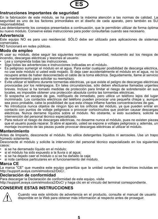 5Instrucciones importantes de seguridadEn la fabricación de este módulo, se ha prestado la máxima atención a las normas de calidad. Laseguridad es uno de los factores primordiales en el diseño de cada aparato, pero también es SUresponsabilidad.Lea detenidamente los consejos presentados a continuación, que le permitirán utilizar de forma óptimasu nuevo módulo. Conserve estas instrucciones para poder consultarlas cuando sea necesario.AdvertenciaEste equipo NO es para uso residencial. SÓLO debe ser utilizado para aplicaciones de sistemascomerciales.NO funcionará en redes públicas. Modo de empleoAl usar su módulo, debe seguir las siguientes normas de seguridad, reduciendo así los riesgos deincendio, descargas eléctricas y lesiones al usuario.• Lea y comprenda todas las instrucciones.• Siga todas las advertencias e instrucciones indicadas en el módulo.• Es peligroso sumergir el módulo en el agua. Para evitar cualquier posibilidad de descarga eléctrica,no use este módulo si usted está mojado. Si deja caer accidentalmente el módulo en el agua, no lorecupere antes de haber desconectado el cable de la toma eléctrica. Seguidamente, llame al serviciode mantenimiento para solicitar su reemplazo.• Evite utilizar el teléfono durante tormentas eléctricas, ya que existe el peligro de descargas eléctricasprovocadas por los relámpagos. En tales circunstancias, sólo deben efectuarse llamadas urgentesbreves. Incluso si ha tomado medidas de protección para limitar el riesgo de sobretensión en suslocales, es imposible obtener una protección absoluta contra las tormentas eléctricas.• Si sospecha un escape de gas, notifíquelo de inmediato, pero utilice un teléfono lejos del lugarincriminado. Los contactos eléctricos del teléfono pueden provocar una pequeña chispa y, aunquesea poco probable, cabe la posibilidad de que esta chispa inflame fuertes concentraciones de gas.• No introduzca nunca objetos de ningún tipo en los orificios del módulo, ya que pueden entrar encontacto con puntos de voltaje peligrosos o provocar cortocircuitos que podrían causar descargaseléctricas. Nunca derrame líquidos sobre el módulo. No obstante, si esto sucediera, solicite laintervención del personal técnico especializado.• Para reducir el riesgo de descargas eléctricas, no desarme nunca el módulo, pues no existen piezasque el usuario pueda reparar. Si abre el aparato, usted se expone a voltajes peligrosos y, además, unmontaje incorrecto de las piezas puede provocar descargas eléctricas al utilizar el módulo.MantenimientoAntes de limpiarlo, desconecte el módulo. No utilice detergentes líquidos ni aerosoles. Use un trapohúmedo solamente.Desconecte el módulo y solicite la intervención del personal técnico especializado en los siguientescasos:• si se ha derramado líquido en el módulo;• si el módulo ha sido expuesto a la lluvia o al agua;• si se ha dejado caer el módulo o si se ha dañado la caja;• si nota cambios particulares en el funcionamiento del módulo.Marca CELa marca &quot;CE&quot; que muestra este equipo garantiza que la unidad cumple las directrices incluidas enhttp://support.avaya.com/elmodocs2/DoC/.Declaración de conformidadPara descargar la Declaración de conformidad de este equipo, visite http://support.avaya.com/elmodocs2/DoC/ y haga clic en el vínculo del terminal correspondiente.CONSERVE ESTAS INSTRUCCIONESCuando vea este símbolo de advertencia en el producto, consulte el manual de usuariodisponible en la Web para obtener más información al respecto antes de proseguir.ES!