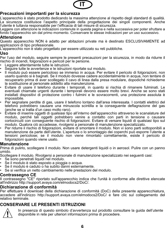 6Precauzioni importanti per la sicurezzaL’apparecchio è stato prodotto dedicando la massima attenzione al rispetto degli standard di qualità.La sicurezza costituisce l’aspetto principale della progettazione dei singoli componenti. Anchel’utente è tuttavia responsabile per l’efficacia di tali misure di sicurezza.Leggere con attenzione le indicazioni contenute in questa pagina e nella successiva per poter sfruttare afondo l’apparecchio sin dal primo momento. Conservare le stesse indicazioni per un uso successivo.AttenzioneQuesto apparecchio NON è adatto per abitazioni private ma è destinato ESCLUSIVAMENTE adapplicazioni di tipo professionale.L&apos;apparecchio non è stato progettato per essere utilizzato su reti pubbliche.UsoPer l’uso del modulo, seguire sempre le presenti precauzioni per la sicurezza, in modo da ridurre ilrischio di incendi, folgorazioni e pericoli per le persone.• Leggere attentamente tutte le istruzioni.• Seguire tutte le avvertenze e le istruzioni riportate sul modulo.• Il modulo può essere pericoloso se immerso in acqua. Per evitare il pericolo di folgorazioni, nonusarlo quando si è bagnati. Se il modulo dovesse cadere accidentalmente in acqua, non tentare direcuperarlo prima di aver scollegato il cavo di linea dalla presa modulare, dopodiché richiedernela sostituzione al personale addetto alla manutenzione.• Evitare di usare il telefono durante i temporali, in quanto si rischia di rimanere fulminati. Leeventuali chiamate urgenti durante i temporali devono essere molto brevi. Anche se sono statiinstallati dispositivi di protezione contro i fulmini e le sovracorrenti, una protezione assoluta èimpossibile.• Per segnalare perdite di gas, usare il telefono lontano dall’area interessata. I contatti elettrici deltelefono potrebbero causare una minuscola scintilla e la conseguente deflagrazione del gas(anche se si tratta d’un caso molto raro).• Evitare di inserire oggetti di qualsiasi tipo all’interno dell’apparecchio attraverso le scanalature delmodulo, perché tali oggetti potrebbero venire a contatto con parti in tensione o causarecortocircuiti con conseguente rischio di folgorazioni. Evitare di versare liquidi di qualsiasi tipo sulmodulo. Qualora ciò accadesse, rivolgersi a personale di manutenzione specializzato.• Per ridurre il rischio di folgorazioni, evitare di smontare il modulo. Non vi sono parti sottoponibili amanutenzione da parte dell’utente. L’apertura o lo smontaggio dei coperchi può esporre l’utente atensioni pericolose; se il modulo non viene rimontato correttamente, esiste il pericolo difolgorazioni quando viene usato.ManutenzionePrima di pulirlo, scollegare il modulo. Non usare detergenti liquidi o in aerosol. Pulire con un pannoumido.Scollegare il modulo. Rivolgersi a personale di manutenzione specializzato nei seguenti casi:• Se sono penetrati liquidi nel modulo.• Se il modulo è stato esposto a pioggia o acqua.• Se il modulo è caduto o ha subito danni esternamente.• Se si verifica un netto cambiamento nelle prestazioni del modulo.Contrassegno CEIl contrassegno &quot;CE&quot; riportato sull&apos;apparecchio indica che l&apos;unità è conforme alle direttive elencateall&apos;indirizzo http://support.avaya.com/elmodocs2/DoC/.Dichiarazione di conformitàPer effettuare il download della dichiarazione di conformità (DoC) della presente apparecchiatura,accedere all&apos;indirizzo http://support.avaya.com/elmodocs2/DoC/ e fare clic sul collegamento delrelativo terminale.CONSERVARE LE PRESENTI ISTRUZIONIIn presenza di questo simbolo d’avvertenza sul prodotto consultare la guida dell’utentedisponibile in rete per ulteriori informazioni prima di procedere.IT!