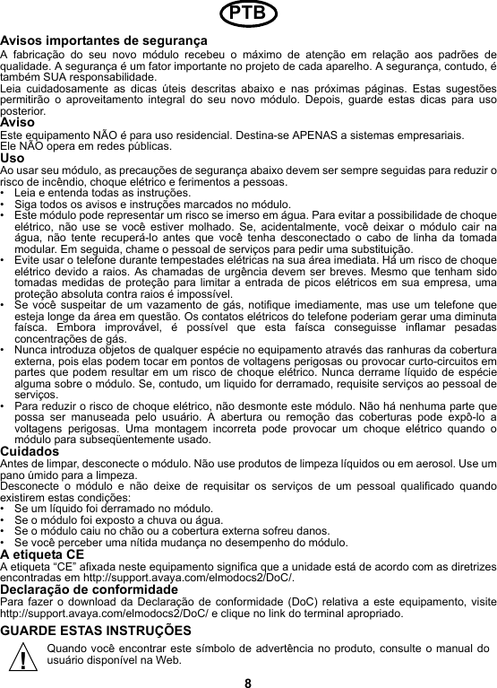 8Avisos importantes de segurançaA fabricação do seu novo módulo recebeu o máximo de atenção em relação aos padrões dequalidade. A segurança é um fator importante no projeto de cada aparelho. A segurança, contudo, étambém SUA responsabilidade.Leia cuidadosamente as dicas úteis descritas abaixo e nas próximas páginas. Estas sugestõespermitirão o aproveitamento integral do seu novo módulo. Depois, guarde estas dicas para usoposterior.AvisoEste equipamento NÃO é para uso residencial. Destina-se APENAS a sistemas empresariais.Ele NÃO opera em redes públicas. UsoAo usar seu módulo, as precauções de segurança abaixo devem ser sempre seguidas para reduzir orisco de incêndio, choque elétrico e ferimentos a pessoas.• Leia e entenda todas as instruções.• Siga todos os avisos e instruções marcados no módulo.• Este módulo pode representar um risco se imerso em água. Para evitar a possibilidade de choqueelétrico, não use se você estiver molhado. Se, acidentalmente, você deixar o módulo cair naágua, não tente recuperá-lo antes que você tenha desconectado o cabo de linha da tomadamodular. Em seguida, chame o pessoal de serviços para pedir uma substituição.• Evite usar o telefone durante tempestades elétricas na sua área imediata. Há um risco de choqueelétrico devido a raios. As chamadas de urgência devem ser breves. Mesmo que tenham sidotomadas medidas de proteção para limitar a entrada de picos elétricos em sua empresa, umaproteção absoluta contra raios é impossível.• Se você suspeitar de um vazamento de gás, notifique imediamente, mas use um telefone queesteja longe da área em questão. Os contatos elétricos do telefone poderiam gerar uma diminutafaísca. Embora improvável, é possível que esta faísca conseguisse inflamar pesadasconcentrações de gás.• Nunca introduza objetos de qualquer espécie no equipamento através das ranhuras da coberturaexterna, pois elas podem tocar em pontos de voltagens perigosas ou provocar curto-circuitos empartes que podem resultar em um risco de choque elétrico. Nunca derrame líquido de espéciealguma sobre o módulo. Se, contudo, um liquido for derramado, requisite serviços ao pessoal deserviços.• Para reduzir o risco de choque elétrico, não desmonte este módulo. Não há nenhuma parte quepossa ser manuseada pelo usuário. A abertura ou remoção das coberturas pode expô-lo avoltagens perigosas. Uma montagem incorreta pode provocar um choque elétrico quando omódulo para subseqüentemente usado.CuidadosAntes de limpar, desconecte o módulo. Não use produtos de limpeza líquidos ou em aerosol. Use umpano úmido para a limpeza.Desconecte o módulo e não deixe de requisitar os serviços de um pessoal qualificado quandoexistirem estas condições:• Se um líquido foi derramado no módulo.• Se o módulo foi exposto a chuva ou água.• Se o módulo caiu no chão ou a cobertura externa sofreu danos.• Se você perceber uma nítida mudança no desempenho do módulo.A etiqueta CEA etiqueta “CE” afixada neste equipamento significa que a unidade está de acordo com as diretrizesencontradas em http://support.avaya.com/elmodocs2/DoC/.Declaração de conformidadePara fazer o download da Declaração de conformidade (DoC) relativa a este equipamento, visitehttp://support.avaya.com/elmodocs2/DoC/ e clique no link do terminal apropriado.GUARDE ESTAS INSTRUÇÕESQuando você encontrar este símbolo de advertência no produto, consulte o manual dousuário disponível na Web.PTB!