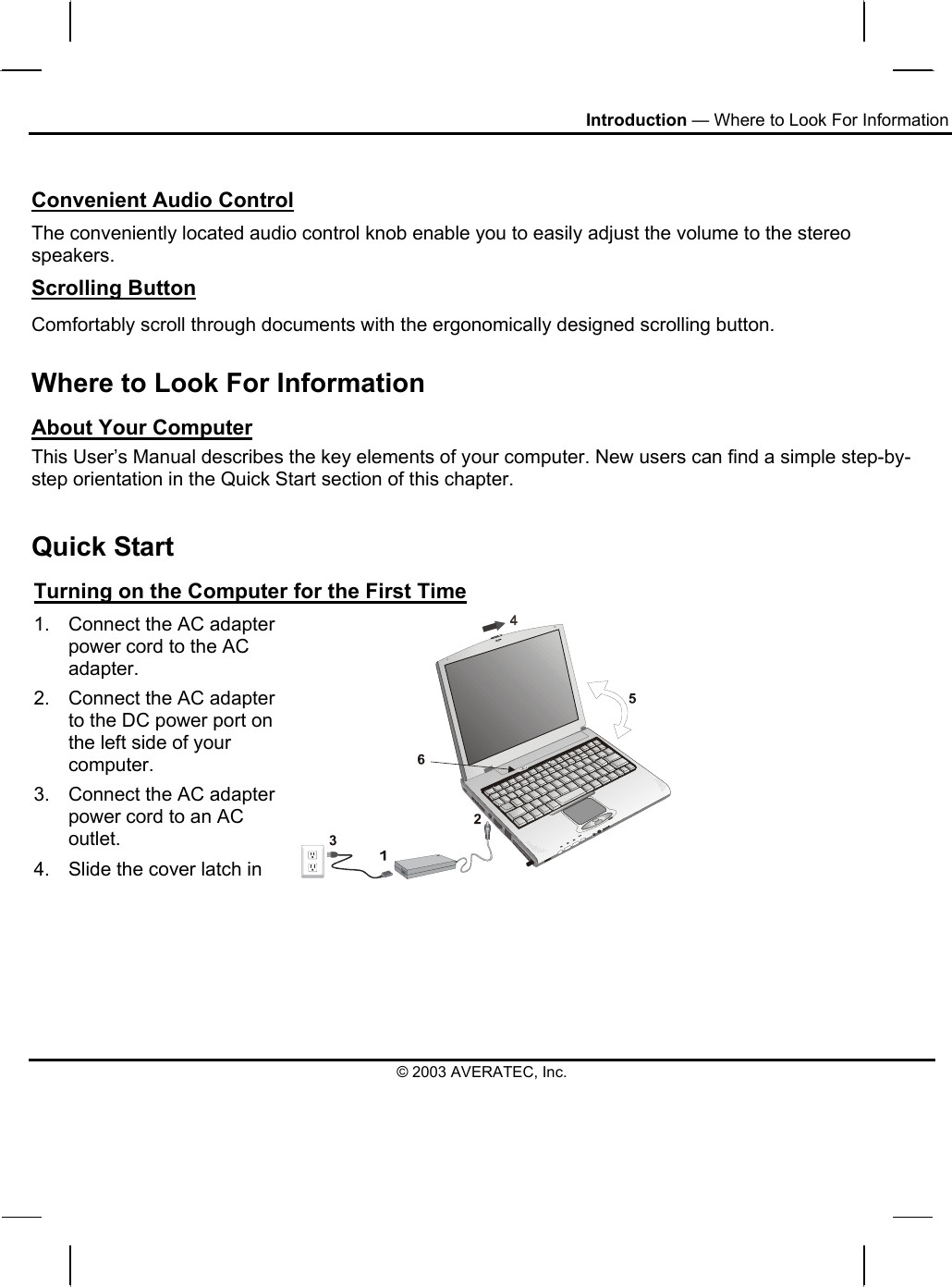 Introduction — Where to Look For Information  Convenient Audio Control The conveniently located audio control knob enable you to easily adjust the volume to the stereo speakers. Scrolling Button Comfortably scroll through documents with the ergonomically designed scrolling button. Where to Look For Information About Your Computer This User’s Manual describes the key elements of your computer. New users can find a simple step-by-step orientation in the Quick Start section of this chapter.  Quick Start Turning on the Computer for the First Time 1.  Connect the AC adapter power cord to the AC adapter. 2.  Connect the AC adapter to the DC power port on the left side of your computer. 3.  Connect the AC adapter power cord to an AC outlet. 4.  Slide the cover latch in © 2003 AVERATEC, Inc. 