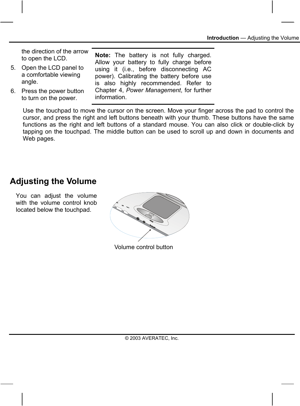 Introduction — Adjusting the Volume the direction of the arrow to open the LCD.  5.  Open the LCD panel to a comfortable viewing angle. 6.  Press the power button to turn on the power. Note: The battery is not fully charged. Allow your battery to fully charge before using it (i.e., before disconnecting AC power). Calibrating the battery before use is also highly recommended. Refer to Chapter 4, Power Management, for further information. Use the touchpad to move the cursor on the screen. Move your finger across the pad to control the cursor, and press the right and left buttons beneath with your thumb. These buttons have the same functions as the right and left buttons of a standard mouse. You can also click or double-click by tapping on the touchpad. The middle button can be used to scroll up and down in documents and Web pages.    Adjusting the Volume You can adjust the volume with the volume control knob located below the touchpad. Volume control button  © 2003 AVERATEC, Inc. 