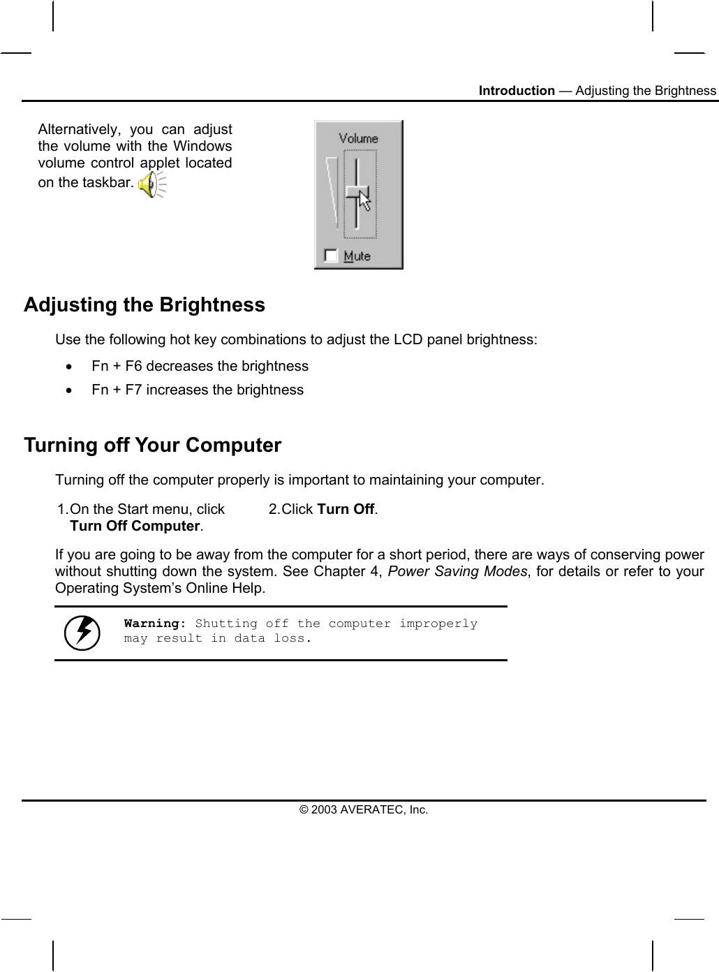 Introduction — Adjusting the Brightness Alternatively, you can adjust the volume with the Windows volume control applet located on the taskbar.    Adjusting the Brightness Use the following hot key combinations to adjust the LCD panel brightness: •  Fn + F6 decreases the brightness •  Fn + F7 increases the brightness  Turning off Your Computer Turning off the computer properly is important to maintaining your computer.  1. On the Start menu, click Turn Off Computer. 2. Click  Turn Off. If you are going to be away from the computer for a short period, there are ways of conserving power without shutting down the system. See Chapter 4, Power Saving Modes, for details or refer to your Operating System’s Online Help.   Warning: Shutting off the computer improperly may result in data loss. © 2003 AVERATEC, Inc. 