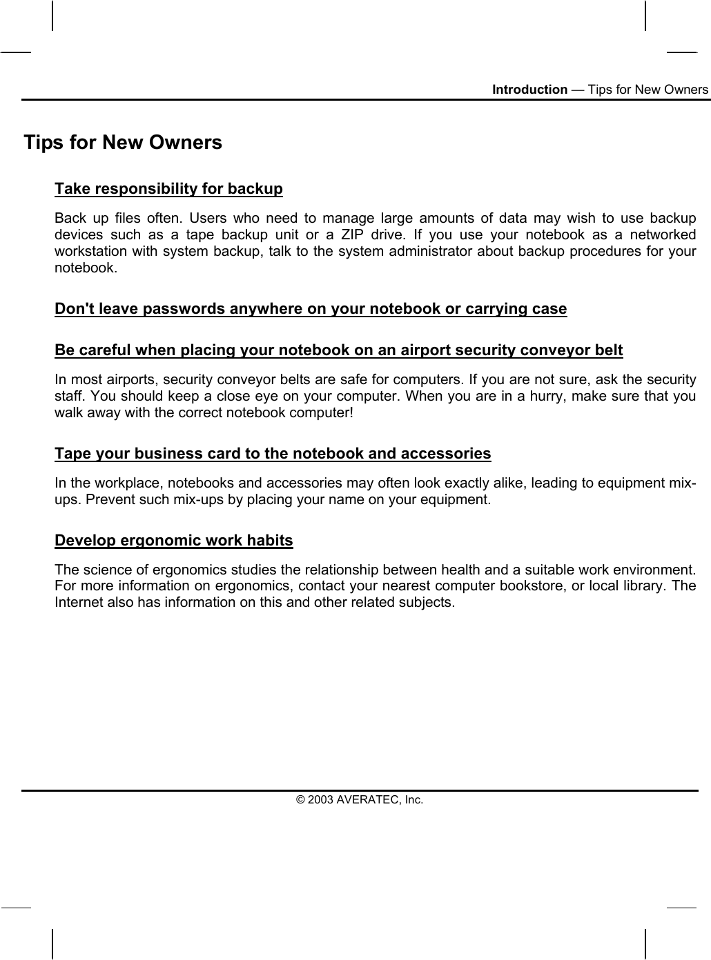 Introduction — Tips for New Owners Tips for New Owners Take responsibility for backup Back up files often. Users who need to manage large amounts of data may wish to use backup devices such as a tape backup unit or a ZIP drive. If you use your notebook as a networked workstation with system backup, talk to the system administrator about backup procedures for your notebook.  Don&apos;t leave passwords anywhere on your notebook or carrying case Be careful when placing your notebook on an airport security conveyor belt In most airports, security conveyor belts are safe for computers. If you are not sure, ask the security staff. You should keep a close eye on your computer. When you are in a hurry, make sure that you walk away with the correct notebook computer!  Tape your business card to the notebook and accessories In the workplace, notebooks and accessories may often look exactly alike, leading to equipment mix-ups. Prevent such mix-ups by placing your name on your equipment.  Develop ergonomic work habits The science of ergonomics studies the relationship between health and a suitable work environment. For more information on ergonomics, contact your nearest computer bookstore, or local library. The Internet also has information on this and other related subjects. © 2003 AVERATEC, Inc. 