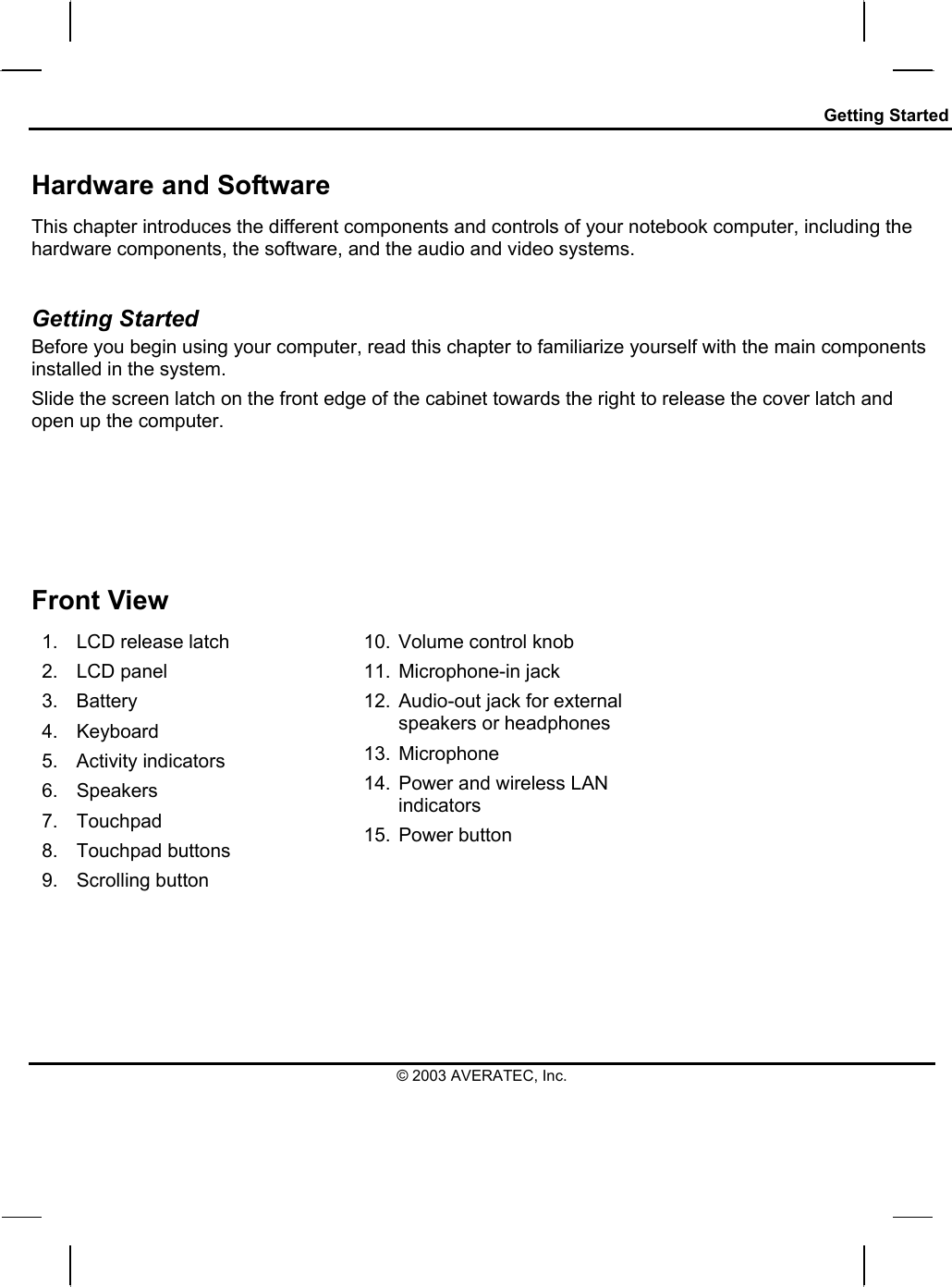 Getting Started Hardware and Software This chapter introduces the different components and controls of your notebook computer, including the hardware components, the software, and the audio and video systems.  Getting Started Before you begin using your computer, read this chapter to familiarize yourself with the main components installed in the system. Slide the screen latch on the front edge of the cabinet towards the right to release the cover latch and open up the computer.               Front View 1.  LCD release latch 2. LCD panel 3. Battery 4. Keyboard 5. Activity indicators 6. Speakers 7. Touchpad 8. Touchpad buttons 9. Scrolling button 10.  Volume control knob 11.  Microphone-in jack  12.  Audio-out jack for external speakers or headphones 13. Microphone 14.  Power and wireless LAN indicators 15. Power button   © 2003 AVERATEC, Inc. 