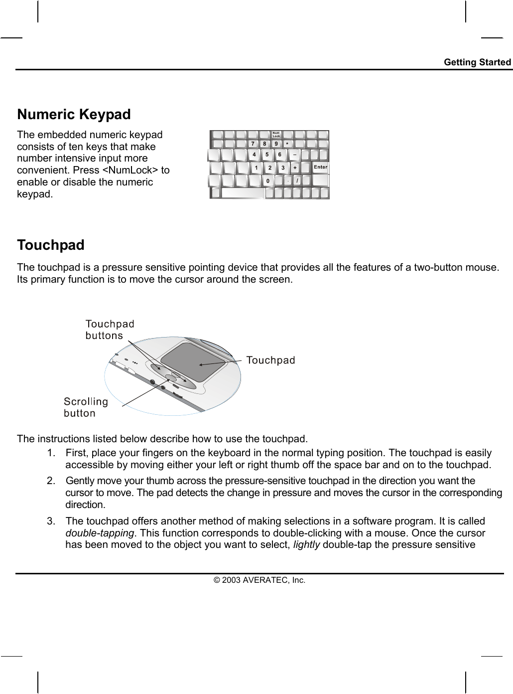 Getting Started  Numeric Keypad The embedded numeric keypad consists of ten keys that make number intensive input more convenient. Press &lt;NumLock&gt; to enable or disable the numeric keypad.    Touchpad The touchpad is a pressure sensitive pointing device that provides all the features of a two-button mouse. Its primary function is to move the cursor around the screen.    The instructions listed below describe how to use the touchpad. 1.  First, place your fingers on the keyboard in the normal typing position. The touchpad is easily accessible by moving either your left or right thumb off the space bar and on to the touchpad. 2.  Gently move your thumb across the pressure-sensitive touchpad in the direction you want the cursor to move. The pad detects the change in pressure and moves the cursor in the corresponding direction. 3.  The touchpad offers another method of making selections in a software program. It is called double-tapping. This function corresponds to double-clicking with a mouse. Once the cursor has been moved to the object you want to select, lightly double-tap the pressure sensitive © 2003 AVERATEC, Inc. 