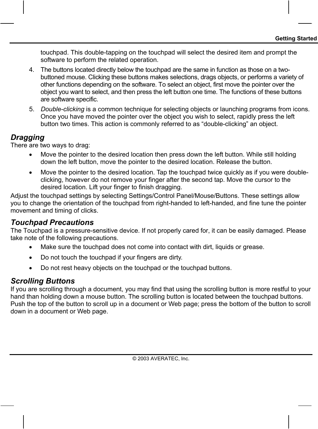 Getting Started touchpad. This double-tapping on the touchpad will select the desired item and prompt the software to perform the related operation. 4.  The buttons located directly below the touchpad are the same in function as those on a two-buttoned mouse. Clicking these buttons makes selections, drags objects, or performs a variety of other functions depending on the software. To select an object, first move the pointer over the object you want to select, and then press the left button one time. The functions of these buttons are software specific. 5.  Double-clicking is a common technique for selecting objects or launching programs from icons. Once you have moved the pointer over the object you wish to select, rapidly press the left button two times. This action is commonly referred to as “double-clicking” an object. Dragging There are two ways to drag: •  Move the pointer to the desired location then press down the left button. While still holding down the left button, move the pointer to the desired location. Release the button. •  Move the pointer to the desired location. Tap the touchpad twice quickly as if you were double-clicking, however do not remove your finger after the second tap. Move the cursor to the desired location. Lift your finger to finish dragging. Adjust the touchpad settings by selecting Settings/Control Panel/Mouse/Buttons. These settings allow you to change the orientation of the touchpad from right-handed to left-handed, and fine tune the pointer movement and timing of clicks. Touchpad Precautions The Touchpad is a pressure-sensitive device. If not properly cared for, it can be easily damaged. Please take note of the following precautions. •  Make sure the touchpad does not come into contact with dirt, liquids or grease. •  Do not touch the touchpad if your fingers are dirty. •  Do not rest heavy objects on the touchpad or the touchpad buttons. Scrolling Buttons If you are scrolling through a document, you may find that using the scrolling button is more restful to your hand than holding down a mouse button. The scrolling button is located between the touchpad buttons. Push the top of the button to scroll up in a document or Web page; press the bottom of the button to scroll down in a document or Web page.  © 2003 AVERATEC, Inc. 