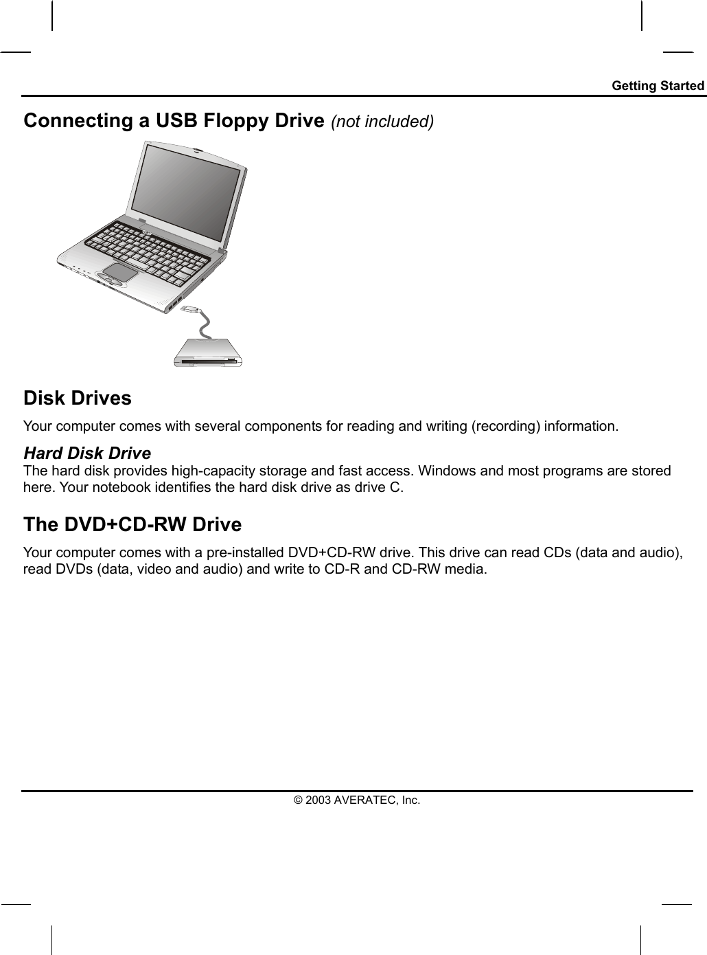 Getting Started Connecting a USB Floppy Drive (not included)    Disk Drives Your computer comes with several components for reading and writing (recording) information. Hard Disk Drive The hard disk provides high-capacity storage and fast access. Windows and most programs are stored here. Your notebook identifies the hard disk drive as drive C. The DVD+CD-RW Drive Your computer comes with a pre-installed DVD+CD-RW drive. This drive can read CDs (data and audio), read DVDs (data, video and audio) and write to CD-R and CD-RW media.  © 2003 AVERATEC, Inc. 