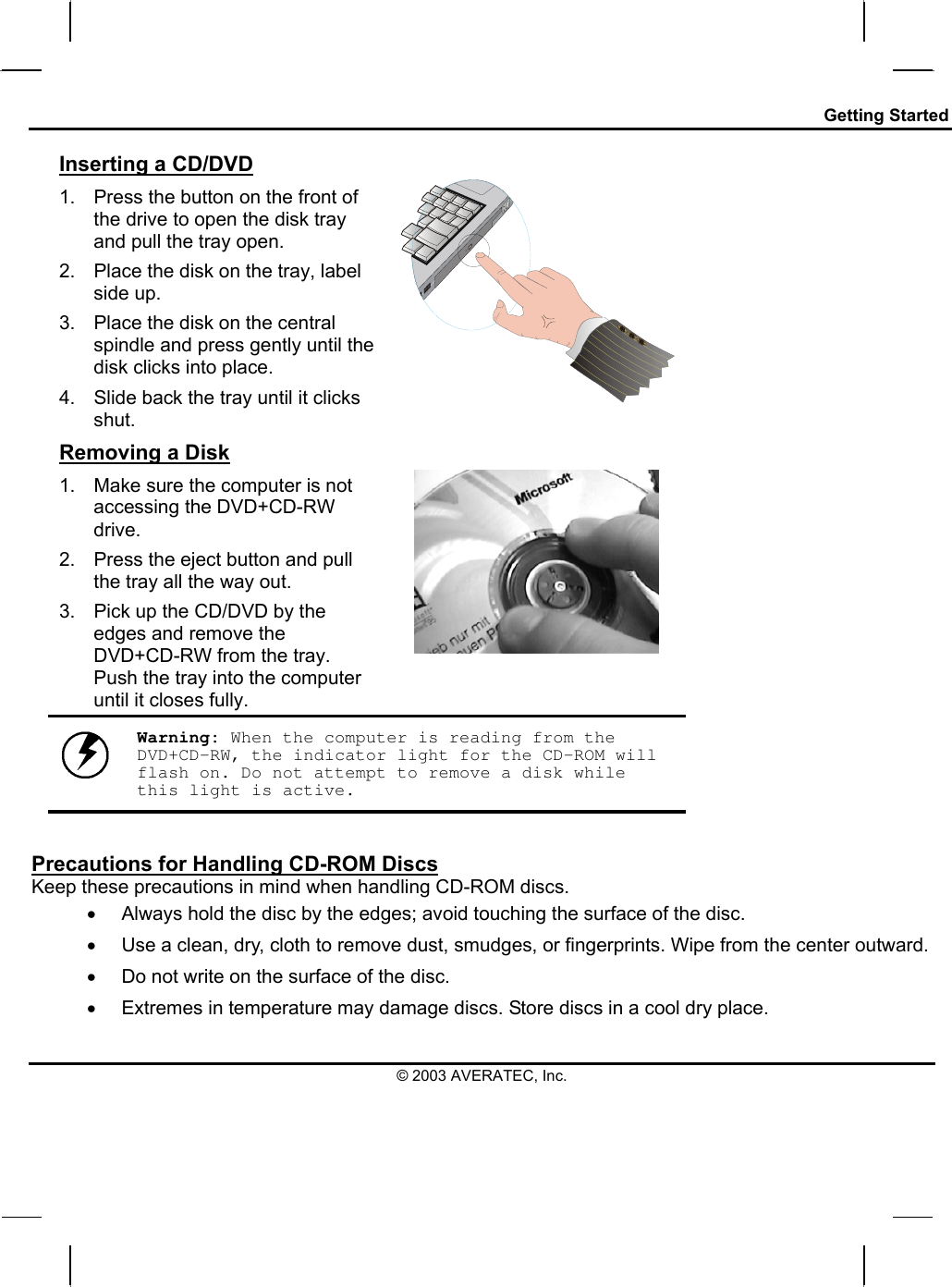 Getting Started Inserting a CD/DVD 1.  Press the button on the front of the drive to open the disk tray and pull the tray open. 2.  Place the disk on the tray, label side up.  3.  Place the disk on the central spindle and press gently until the disk clicks into place.  4.  Slide back the tray until it clicks shut.  Removing a Disk 1.  Make sure the computer is not accessing the DVD+CD-RW drive. 2.  Press the eject button and pull the tray all the way out. 3.  Pick up the CD/DVD by the edges and remove the DVD+CD-RW from the tray. Push the tray into the computer until it closes fully.        Warning: When the computer is reading from the DVD+CD-RW, the indicator light for the CD-ROM will flash on. Do not attempt to remove a disk while this light is active.  Precautions for Handling CD-ROM Discs Keep these precautions in mind when handling CD-ROM discs. •  Always hold the disc by the edges; avoid touching the surface of the disc. •  Use a clean, dry, cloth to remove dust, smudges, or fingerprints. Wipe from the center outward. •  Do not write on the surface of the disc. •  Extremes in temperature may damage discs. Store discs in a cool dry place.  © 2003 AVERATEC, Inc. 