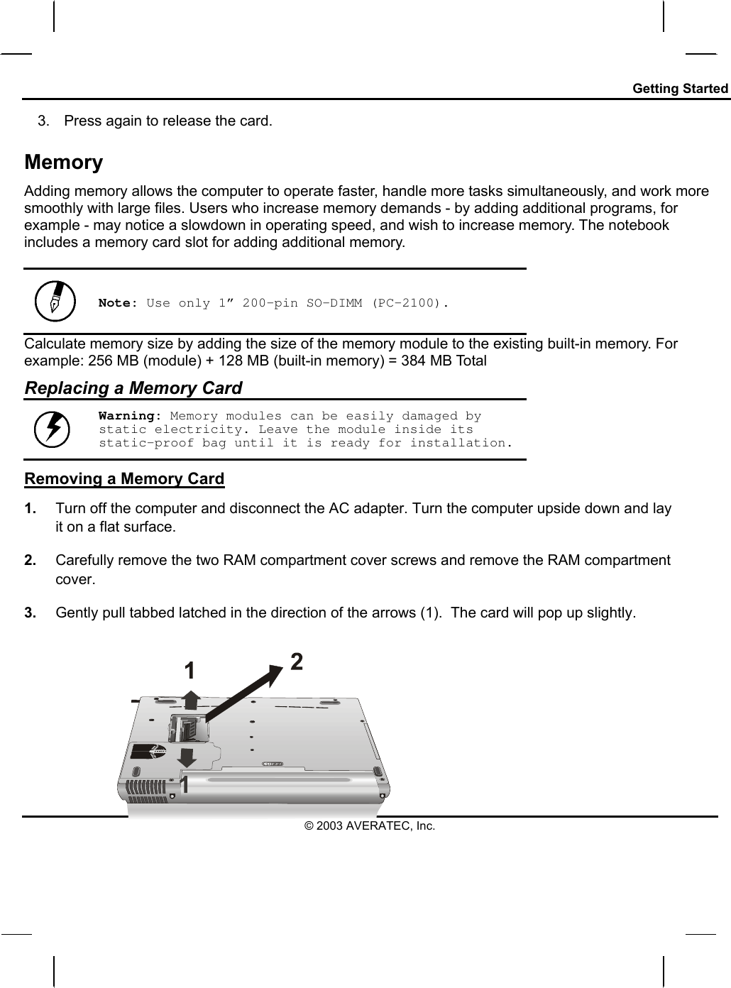 Getting Started 3.  Press again to release the card. Memory Adding memory allows the computer to operate faster, handle more tasks simultaneously, and work more smoothly with large files. Users who increase memory demands - by adding additional programs, for example - may notice a slowdown in operating speed, and wish to increase memory. The notebook includes a memory card slot for adding additional memory.    Note: Use only 1” 200-pin SO-DIMM (PC-2100). Calculate memory size by adding the size of the memory module to the existing built-in memory. For example: 256 MB (module) + 128 MB (built-in memory) = 384 MB Total Replacing a Memory Card  Warning: Memory modules can be easily damaged by static electricity. Leave the module inside its static-proof bag until it is ready for installation. Removing a Memory Card 1.  Turn off the computer and disconnect the AC adapter. Turn the computer upside down and lay it on a flat surface.  2.  Carefully remove the two RAM compartment cover screws and remove the RAM compartment cover. 3.  Gently pull tabbed latched in the direction of the arrows (1).  The card will pop up slightly. © 2003 AVERATEC, Inc. 