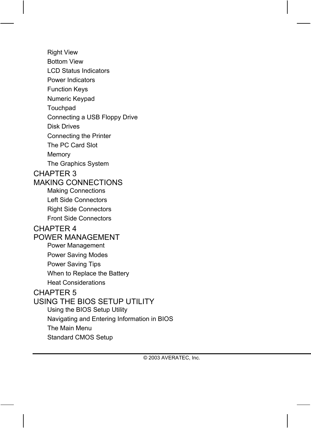  Right View Bottom View LCD Status Indicators Power Indicators Function Keys Numeric Keypad Touchpad Connecting a USB Floppy Drive Disk Drives Connecting the Printer The PC Card Slot Memory The Graphics System CHAPTER 3   MAKING CONNECTIONS Making Connections Left Side Connectors Right Side Connectors Front Side Connectors CHAPTER 4   POWER MANAGEMENT Power Management Power Saving Modes Power Saving Tips When to Replace the Battery Heat Considerations CHAPTER 5   USING THE BIOS SETUP UTILITY Using the BIOS Setup Utility Navigating and Entering Information in BIOS The Main Menu Standard CMOS Setup © 2003 AVERATEC, Inc. 