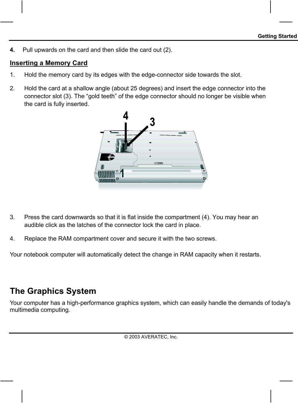 Getting Started 4.  Pull upwards on the card and then slide the card out (2). Inserting a Memory Card 1.  Hold the memory card by its edges with the edge-connector side towards the slot.  2.  Hold the card at a shallow angle (about 25 degrees) and insert the edge connector into the connector slot (3). The “gold teeth” of the edge connector should no longer be visible when the card is fully inserted.     3.  Press the card downwards so that it is flat inside the compartment (4). You may hear an audible click as the latches of the connector lock the card in place. 4.  Replace the RAM compartment cover and secure it with the two screws.  Your notebook computer will automatically detect the change in RAM capacity when it restarts.    The Graphics System Your computer has a high-performance graphics system, which can easily handle the demands of today&apos;s multimedia computing.  © 2003 AVERATEC, Inc. 