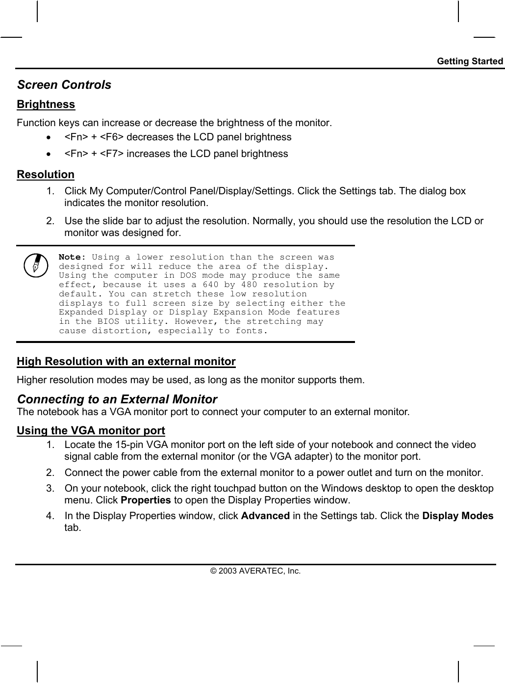 Getting Started Screen Controls Brightness Function keys can increase or decrease the brightness of the monitor. •  &lt;Fn&gt; + &lt;F6&gt; decreases the LCD panel brightness •  &lt;Fn&gt; + &lt;F7&gt; increases the LCD panel brightness Resolution 1.  Click My Computer/Control Panel/Display/Settings. Click the Settings tab. The dialog box indicates the monitor resolution. 2.  Use the slide bar to adjust the resolution. Normally, you should use the resolution the LCD or monitor was designed for.  Note: Using a lower resolution than the screen was designed for will reduce the area of the display. Using the computer in DOS mode may produce the same effect, because it uses a 640 by 480 resolution by default. You can stretch these low resolution displays to full screen size by selecting either the Expanded Display or Display Expansion Mode features in the BIOS utility. However, the stretching may cause distortion, especially to fonts. High Resolution with an external monitor Higher resolution modes may be used, as long as the monitor supports them.  Connecting to an External Monitor The notebook has a VGA monitor port to connect your computer to an external monitor. Using the VGA monitor port 1.  Locate the 15-pin VGA monitor port on the left side of your notebook and connect the video signal cable from the external monitor (or the VGA adapter) to the monitor port. 2.  Connect the power cable from the external monitor to a power outlet and turn on the monitor.  3.  On your notebook, click the right touchpad button on the Windows desktop to open the desktop menu. Click Properties to open the Display Properties window. 4.  In the Display Properties window, click Advanced in the Settings tab. Click the Display Modes tab. © 2003 AVERATEC, Inc. 