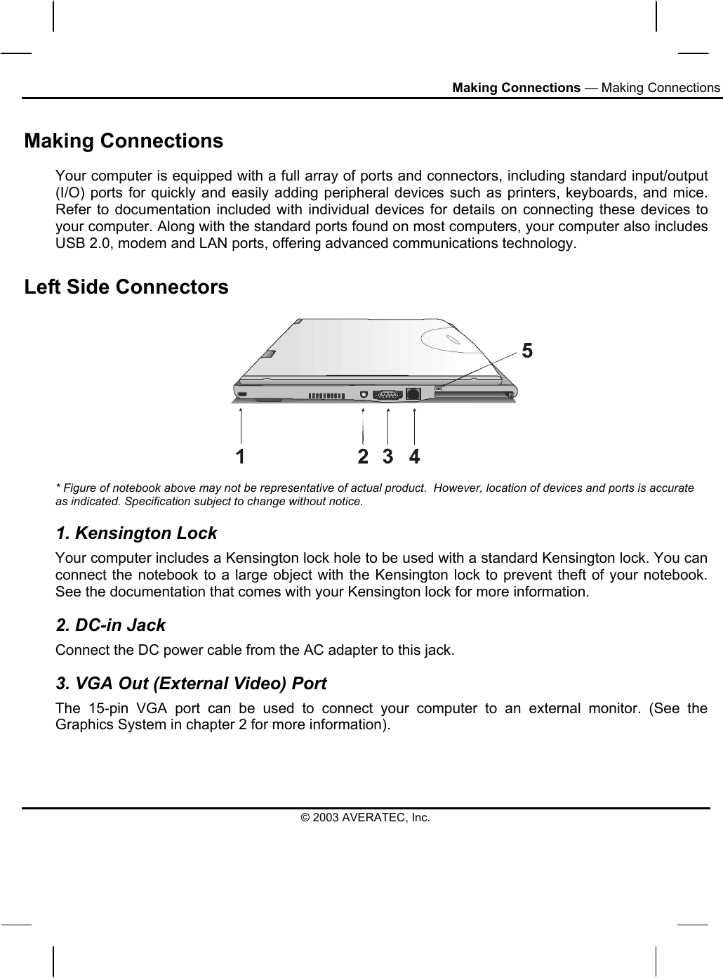 Making Connections — Making Connections Making Connections Your computer is equipped with a full array of ports and connectors, including standard input/output (I/O) ports for quickly and easily adding peripheral devices such as printers, keyboards, and mice. Refer to documentation included with individual devices for details on connecting these devices to your computer. Along with the standard ports found on most computers, your computer also includes USB 2.0, modem and LAN ports, offering advanced communications technology.  Left Side Connectors   * Figure of notebook above may not be representative of actual product.  However, location of devices and ports is accurate as indicated. Specification subject to change without notice. 1. Kensington Lock Your computer includes a Kensington lock hole to be used with a standard Kensington lock. You can connect the notebook to a large object with the Kensington lock to prevent theft of your notebook. See the documentation that comes with your Kensington lock for more information. 2. DC-in Jack Connect the DC power cable from the AC adapter to this jack. 3. VGA Out (External Video) Port The 15-pin VGA port can be used to connect your computer to an external monitor. (See the Graphics System in chapter 2 for more information).  © 2003 AVERATEC, Inc. 