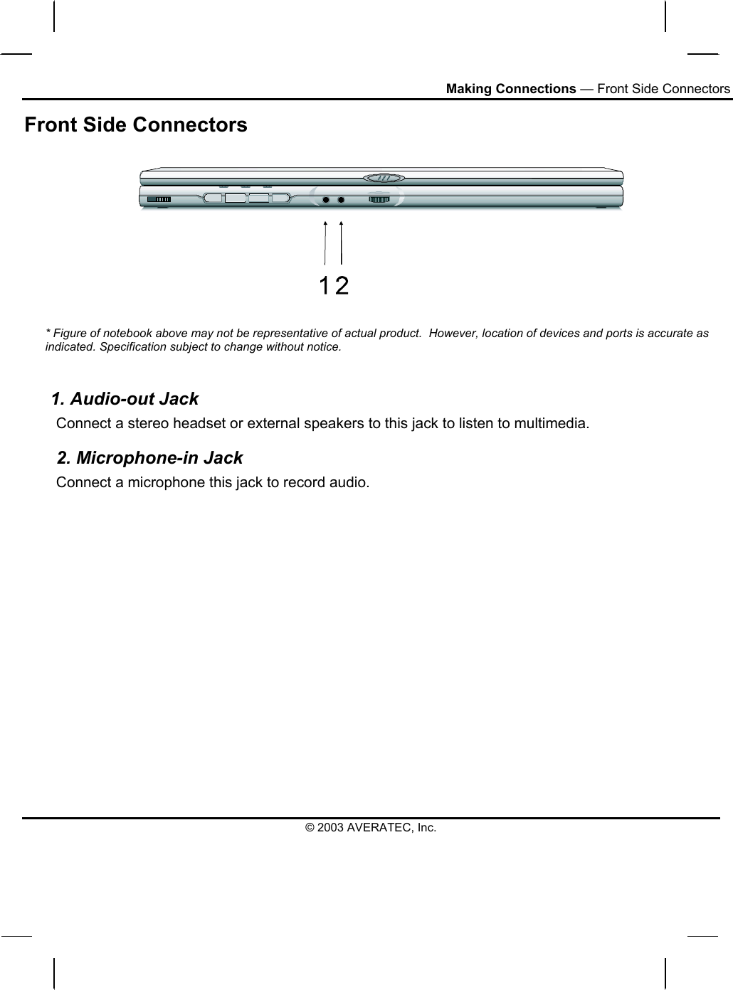 Making Connections — Front Side Connectors © 2003 AVERATEC, Inc. Front Side Connectors   * Figure of notebook above may not be representative of actual product.  However, location of devices and ports is accurate as indicated. Specification subject to change without notice.   1. Audio-out Jack Connect a stereo headset or external speakers to this jack to listen to multimedia. 2. Microphone-in Jack Connect a microphone this jack to record audio. 