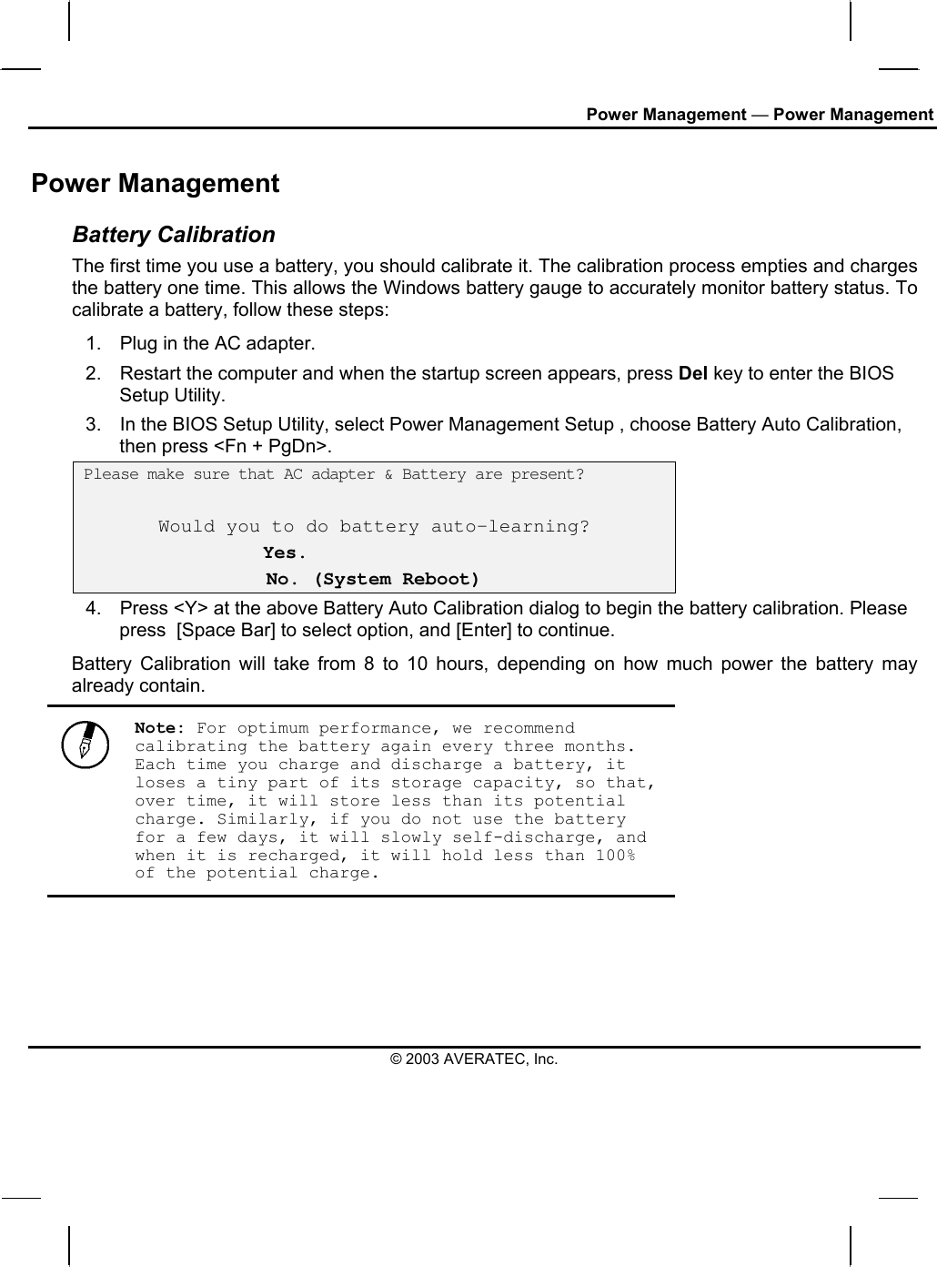 Power Management — Power Management Power Management Battery Calibration The first time you use a battery, you should calibrate it. The calibration process empties and charges the battery one time. This allows the Windows battery gauge to accurately monitor battery status. To calibrate a battery, follow these steps: 1.  Plug in the AC adapter. 2.  Restart the computer and when the startup screen appears, press Del key to enter the BIOS Setup Utility. 3.  In the BIOS Setup Utility, select Power Management Setup , choose Battery Auto Calibration, then press &lt;Fn + PgDn&gt;.  Please make sure that AC adapter &amp; Battery are present?  Would you to do battery auto-learning?  Yes. No. (System Reboot) 4.  Press &lt;Y&gt; at the above Battery Auto Calibration dialog to begin the battery calibration. Please press  [Space Bar] to select option, and [Enter] to continue.  Battery Calibration will take from 8 to 10 hours, depending on how much power the battery may already contain.   Note: For optimum performance, we recommend calibrating the battery again every three months. Each time you charge and discharge a battery, it loses a tiny part of its storage capacity, so that, over time, it will store less than its potential charge. Similarly, if you do not use the battery for a few days, it will slowly self-discharge, and when it is recharged, it will hold less than 100% of the potential charge.  © 2003 AVERATEC, Inc. 