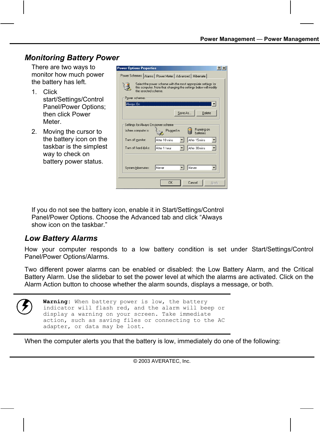Power Management — Power Management Monitoring Battery Power There are two ways to monitor how much power the battery has left. 1. Click start/Settings/Control Panel/Power Options; then click Power Meter. 2.  Moving the cursor to the battery icon on the taskbar is the simplest way to check on battery power status.   If you do not see the battery icon, enable it in Start/Settings/Control Panel/Power Options. Choose the Advanced tab and click “Always show icon on the taskbar.” Low Battery Alarms How your computer responds to a low battery condition is set under Start/Settings/Control Panel/Power Options/Alarms.  Two different power alarms can be enabled or disabled: the Low Battery Alarm, and the Critical Battery Alarm. Use the slidebar to set the power level at which the alarms are activated. Click on the Alarm Action button to choose whether the alarm sounds, displays a message, or both.   Warning: When battery power is low, the battery indicator will flash red, and the alarm will beep or display a warning on your screen. Take immediate action, such as saving files or connecting to the AC adapter, or data may be lost. When the computer alerts you that the battery is low, immediately do one of the following: © 2003 AVERATEC, Inc. 