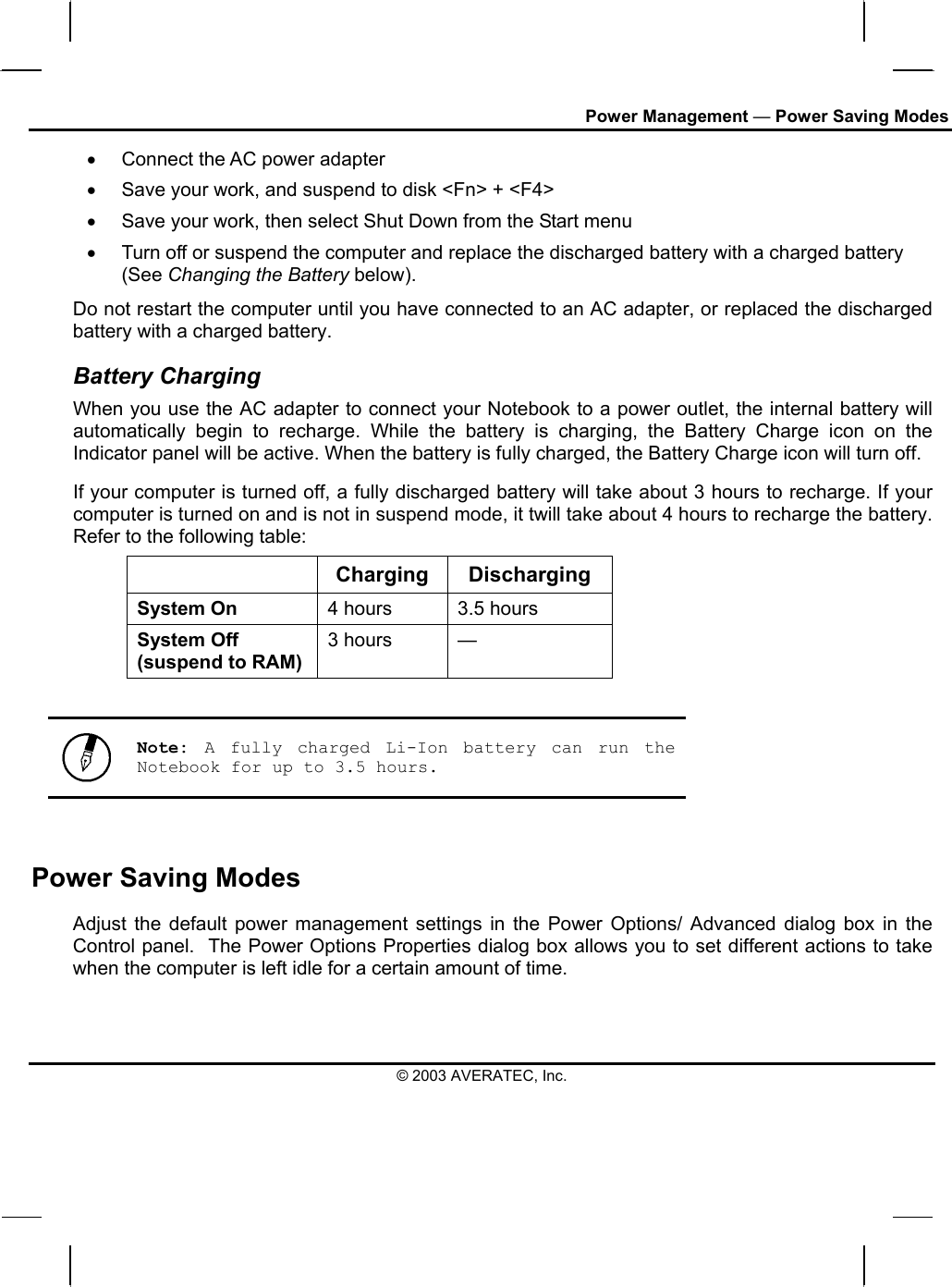 Power Management — Power Saving Modes •  Connect the AC power adapter •  Save your work, and suspend to disk &lt;Fn&gt; + &lt;F4&gt; •  Save your work, then select Shut Down from the Start menu •  Turn off or suspend the computer and replace the discharged battery with a charged battery (See Changing the Battery below). Do not restart the computer until you have connected to an AC adapter, or replaced the discharged battery with a charged battery. Battery Charging When you use the AC adapter to connect your Notebook to a power outlet, the internal battery will automatically begin to recharge. While the battery is charging, the Battery Charge icon on the Indicator panel will be active. When the battery is fully charged, the Battery Charge icon will turn off. If your computer is turned off, a fully discharged battery will take about 3 hours to recharge. If your computer is turned on and is not in suspend mode, it twill take about 4 hours to recharge the battery. Refer to the following table:  Charging Discharging System On  4 hours  3.5 hours System Off (suspend to RAM) 3 hours  —   Note:  A fully charged Li-Ion battery can run the Notebook for up to 3.5 hours.  Power Saving Modes Adjust the default power management settings in the Power Options/ Advanced dialog box in the Control panel.  The Power Options Properties dialog box allows you to set different actions to take when the computer is left idle for a certain amount of time.  © 2003 AVERATEC, Inc. 